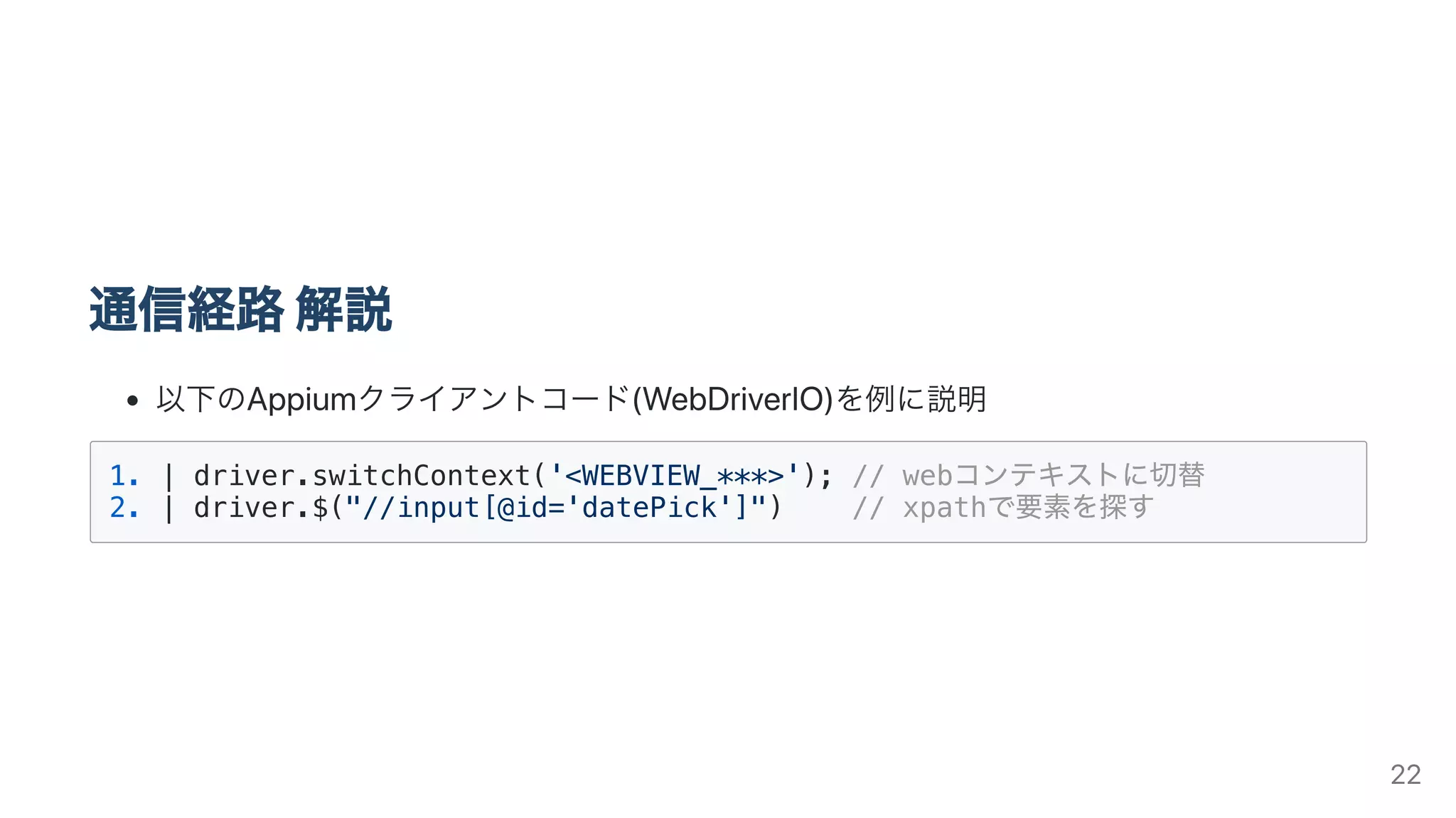 通信経路解説
以下のAppiumクライアントコード(WebDriverIO)を例に説明
1. | driver.switchContext('<WEBVIEW_***>'); // webコンテキストに切替
2. | driver.$("//input[@id='datePick']") // xpathで要素を探す
22
 