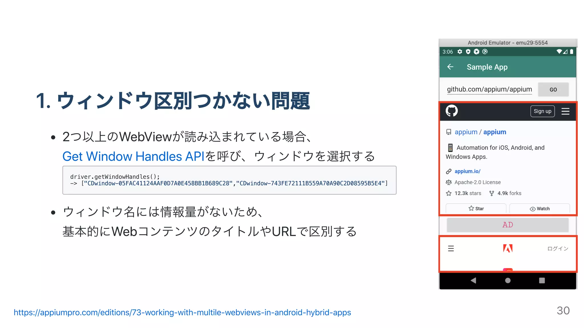 1.ウィンドウ区別つかない問題
2つ以上のWebViewが読み込まれている場合、
GetWindowHandlesAPIを呼び、ウィンドウを選択する
driver.getWindowHandles();
-> ["CDwindow-05FAC41124AAF0D7A0E458BB1B689C28","CDwindow-743FE72111B559A70A90C2D08595B5E4"]
ウィンドウ名には情報量がないため、
基本的にWebコンテンツのタイトルやURLで区別する
https://appiumpro.com/editions/73-working-with-multile-webviews-in-android-hybrid-apps 30
 