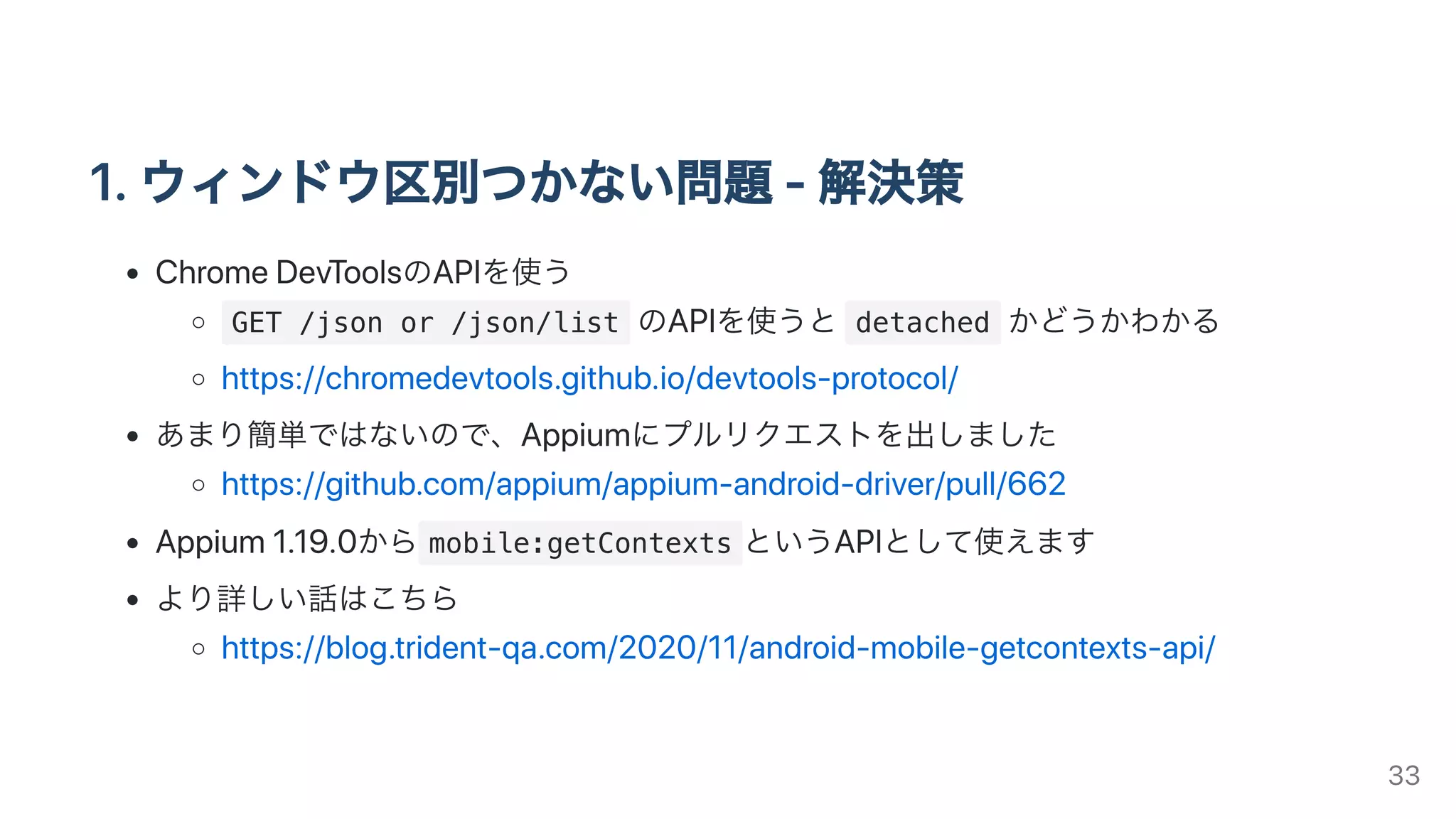 1.ウィンドウ区別つかない問題-解決策
ChromeDevToolsのAPIを使う
GET /json or /json/list のAPIを使うと detached かどうかわかる
https://chromedevtools.github.io/devtools-protocol/
あまり簡単ではないので、Appiumにプルリクエストを出しました
https://github.com/appium/appium-android-driver/pull/662
Appium1.19.0から mobile:getContexts というAPIとして使えます
より詳しい話はこちら
https://blog.trident-qa.com/2020/11/android-mobile-getcontexts-api/
33
 