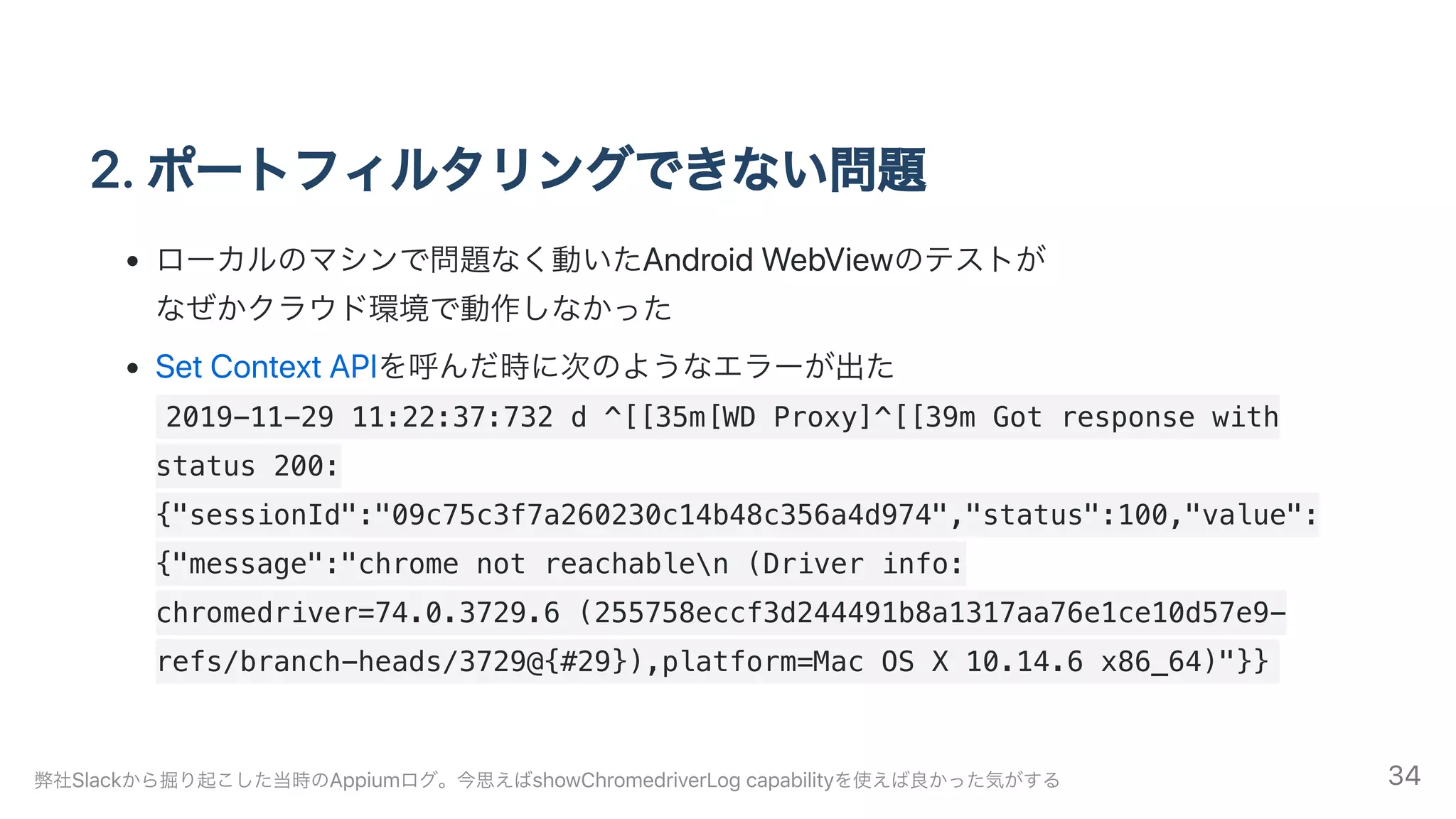 2.ポートフィルタリングできない問題
ローカルのマシンで問題なく動いたAndroidWebViewのテストが
なぜかクラウド環境で動作しなかった
SetContextAPIを呼んだ時に次のようなエラーが出た
2019-11-29 11:22:37:732 d ^[[35m[WD Proxy]^[[39m Got response with
status 200:
{"sessionId":"09c75c3f7a260230c14b48c356a4d974","status":100,"value":
{"message":"chrome not reachablen (Driver info:
chromedriver=74.0.3729.6 (255758eccf3d244491b8a1317aa76e1ce10d57e9-
refs/branch-heads/3729@{#29}),platform=Mac OS X 10.14.6 x86_64)"}}
弊社Slackから掘り起こした当時のAppiumログ。今思えばshowChromedriverLogcapabilityを使えば良かった気がする 34
 