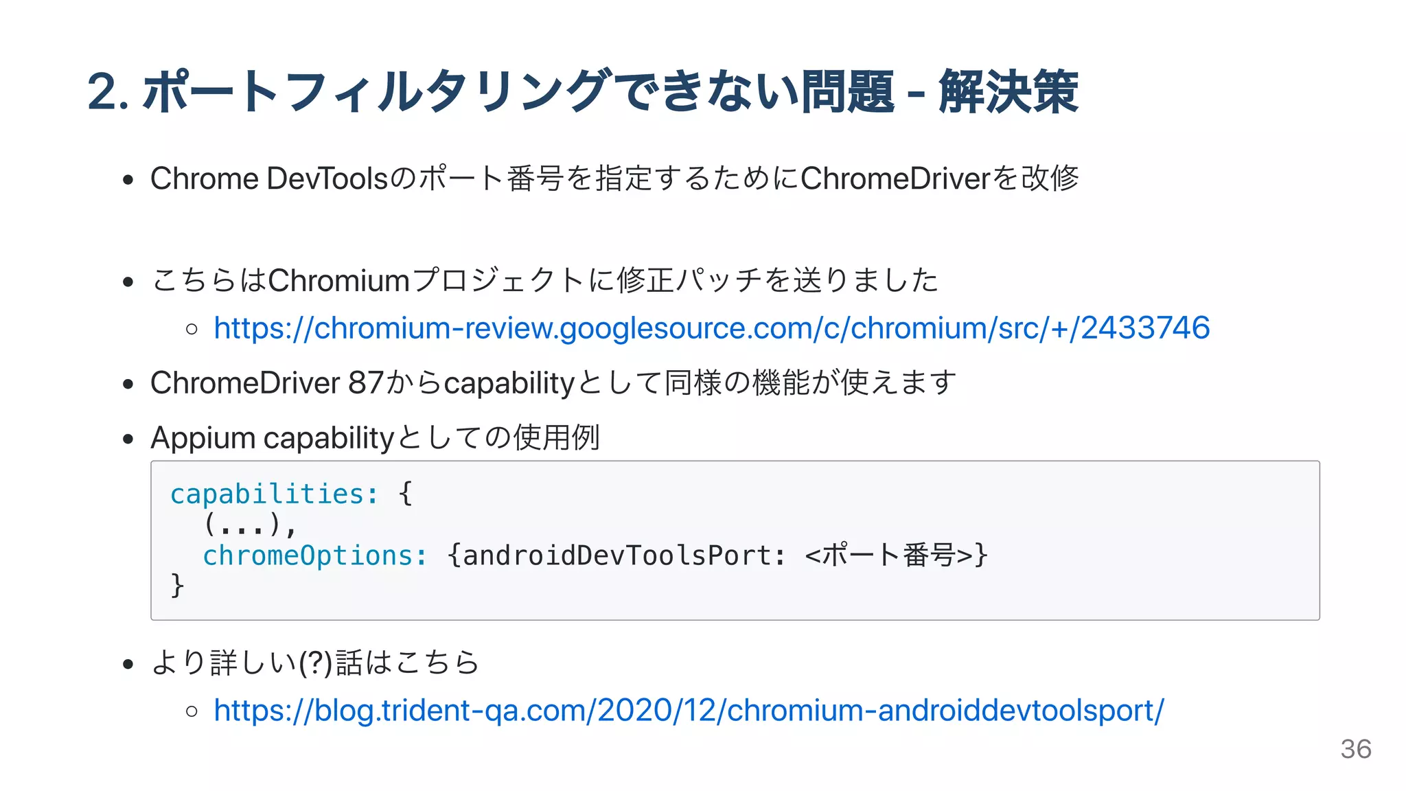 2.ポートフィルタリングできない問題-解決策
ChromeDevToolsのポート番号を指定するためにChromeDriverを改修
こちらはChromiumプロジェクトに修正パッチを送りました
https://chromium-review.googlesource.com/c/chromium/src/+/2433746
ChromeDriver87からcapabilityとして同様の機能が使えます
Appiumcapabilityとしての使⽤例
capabilities: {
(...),
chromeOptions: {androidDevToolsPort: <ポート番号>}
}
より詳しい(?)話はこちら
https://blog.trident-qa.com/2020/12/chromium-androiddevtoolsport/
36
 