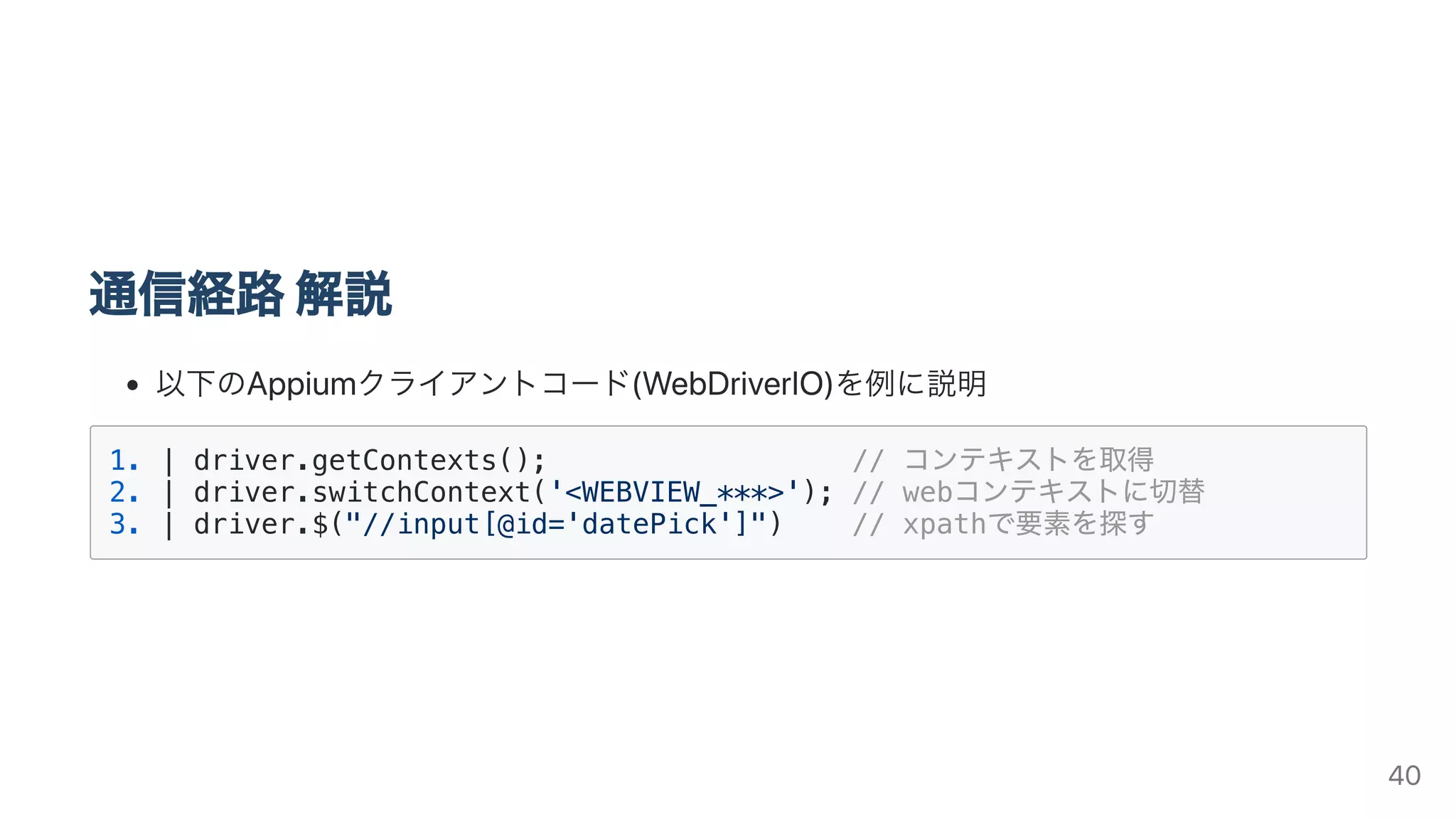 通信経路解説
以下のAppiumクライアントコード(WebDriverIO)を例に説明
1. | driver.getContexts(); // コンテキストを取得
2. | driver.switchContext('<WEBVIEW_***>'); // webコンテキストに切替
3. | driver.$("//input[@id='datePick']") // xpathで要素を探す
40
 
