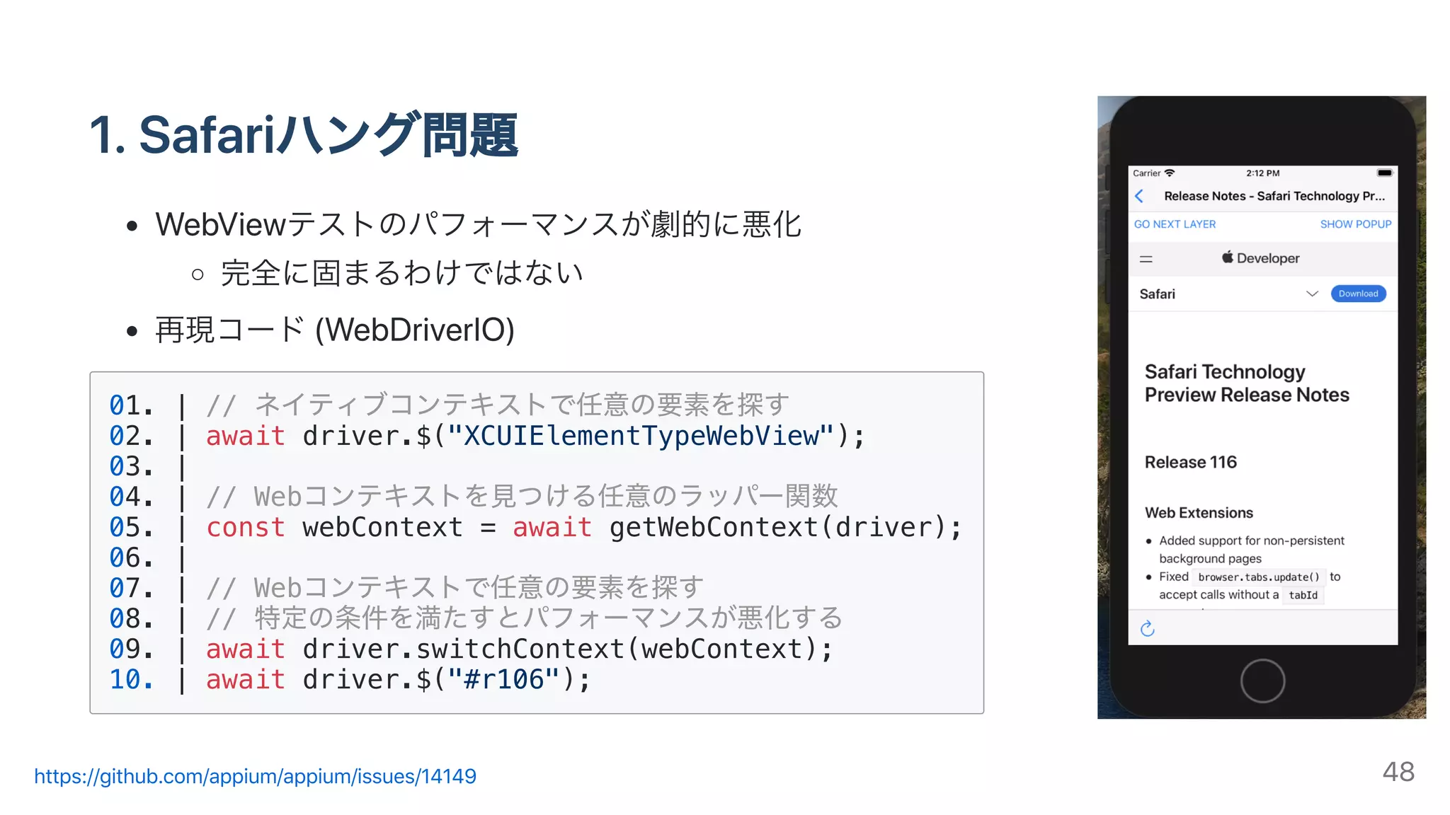 1.Safariハング問題
WebViewテストのパフォーマンスが劇的に悪化
完全に固まるわけではない
再現コード(WebDriverIO)
01. | // ネイティブコンテキストで任意の要素を探す
02. | await driver.$("XCUIElementTypeWebView");
03. |
04. | // Webコンテキストを⾒つける任意のラッパー関数
05. | const webContext = await getWebContext(driver);
06. |
07. | // Webコンテキストで任意の要素を探す
08. | // 特定の条件を満たすとパフォーマンスが悪化する
09. | await driver.switchContext(webContext);
10. | await driver.$("#r106");
https://github.com/appium/appium/issues/14149 48
 
