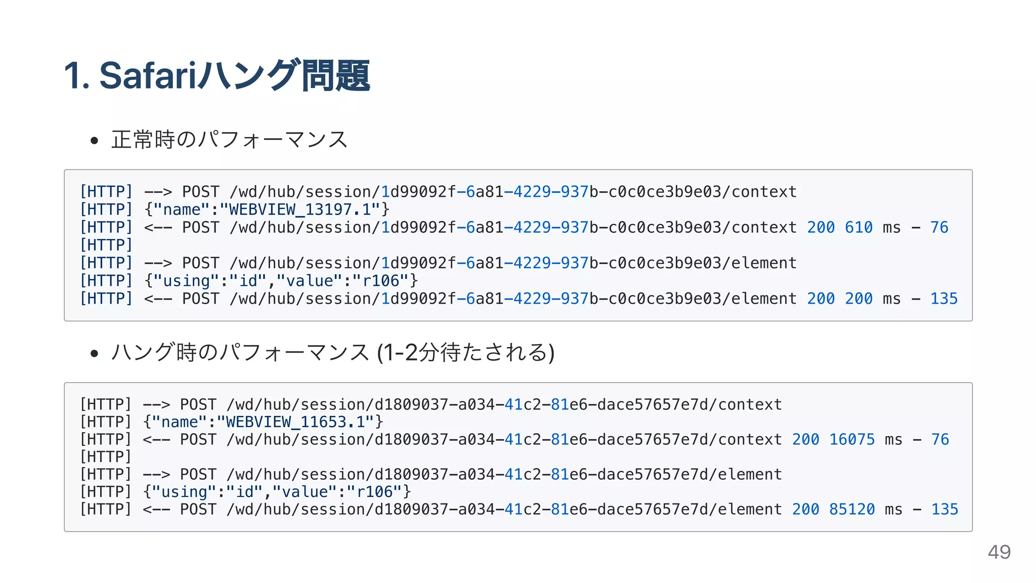 1.Safariハング問題
正常時のパフォーマンス
[HTTP] --> POST /wd/hub/session/1d99092f-6a81-4229-937b-c0c0ce3b9e03/context
[HTTP] {"name":"WEBVIEW_13197.1"}
[HTTP] <-- POST /wd/hub/session/1d99092f-6a81-4229-937b-c0c0ce3b9e03/context 200 610 ms - 76
[HTTP]
[HTTP] --> POST /wd/hub/session/1d99092f-6a81-4229-937b-c0c0ce3b9e03/element
[HTTP] {"using":"id","value":"r106"}
[HTTP] <-- POST /wd/hub/session/1d99092f-6a81-4229-937b-c0c0ce3b9e03/element 200 200 ms - 135
ハング時のパフォーマンス(1-2分待たされる)
[HTTP] --> POST /wd/hub/session/d1809037-a034-41c2-81e6-dace57657e7d/context
[HTTP] {"name":"WEBVIEW_11653.1"}
[HTTP] <-- POST /wd/hub/session/d1809037-a034-41c2-81e6-dace57657e7d/context 200 16075 ms - 76
[HTTP]
[HTTP] --> POST /wd/hub/session/d1809037-a034-41c2-81e6-dace57657e7d/element
[HTTP] {"using":"id","value":"r106"}
[HTTP] <-- POST /wd/hub/session/d1809037-a034-41c2-81e6-dace57657e7d/element 200 85120 ms - 135
49
 