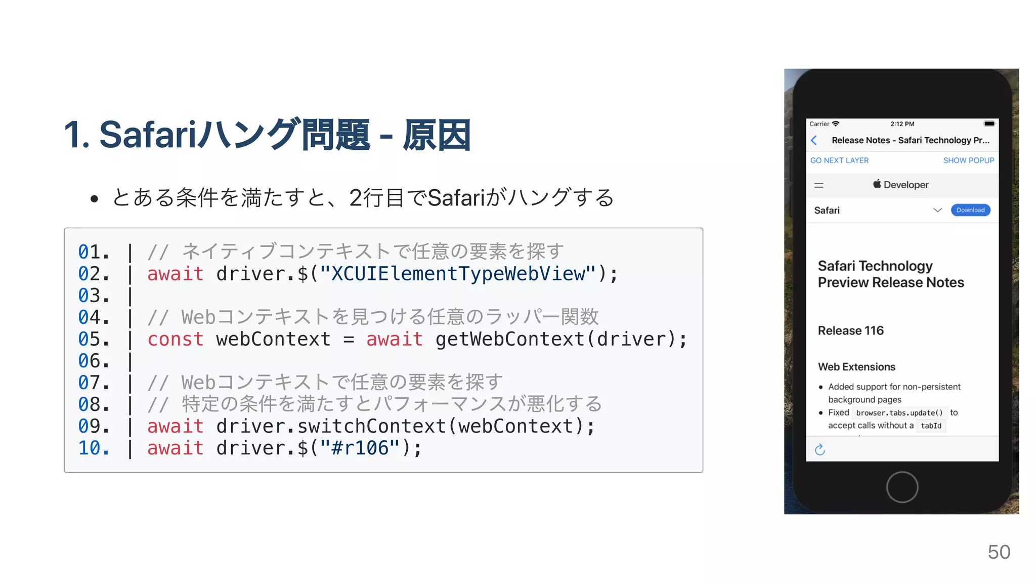 1.Safariハング問題-原因
とある条件を満たすと、2⾏⽬でSafariがハングする
01. | // ネイティブコンテキストで任意の要素を探す
02. | await driver.$("XCUIElementTypeWebView");
03. |
04. | // Webコンテキストを⾒つける任意のラッパー関数
05. | const webContext = await getWebContext(driver);
06. |
07. | // Webコンテキストで任意の要素を探す
08. | // 特定の条件を満たすとパフォーマンスが悪化する
09. | await driver.switchContext(webContext);
10. | await driver.$("#r106");
50
 