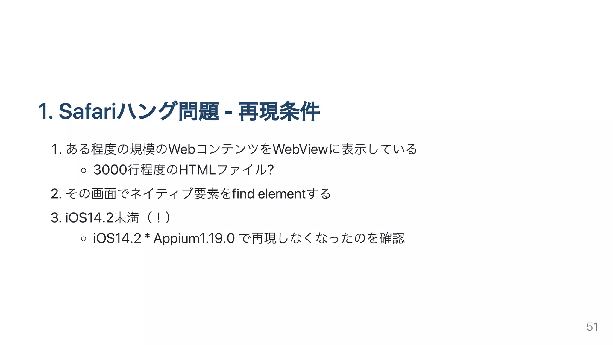 1.Safariハング問題-再現条件
.ある程度の規模のWebコンテンツをWebViewに表⽰している
3000⾏程度のHTMLファイル?
.その画⾯でネイティブ要素をfindelementする
.iOS14.2未満（！）
iOS14.2*Appium1.19.0で再現しなくなったのを確認
51
 