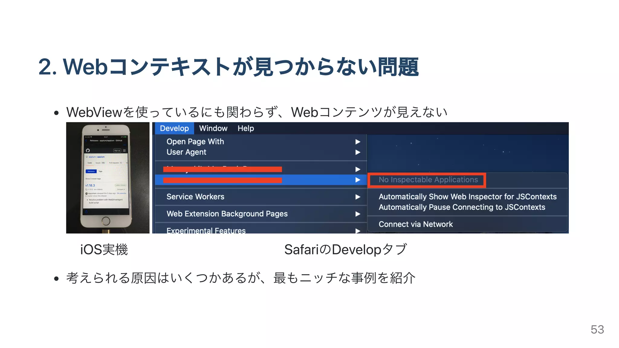 2.Webコンテキストが⾒つからない問題
WebViewを使っているにも関わらず、Webコンテンツが⾒えない
iOS実機 SafariのDevelopタブ
考えられる原因はいくつかあるが、最もニッチな事例を紹介
53
 