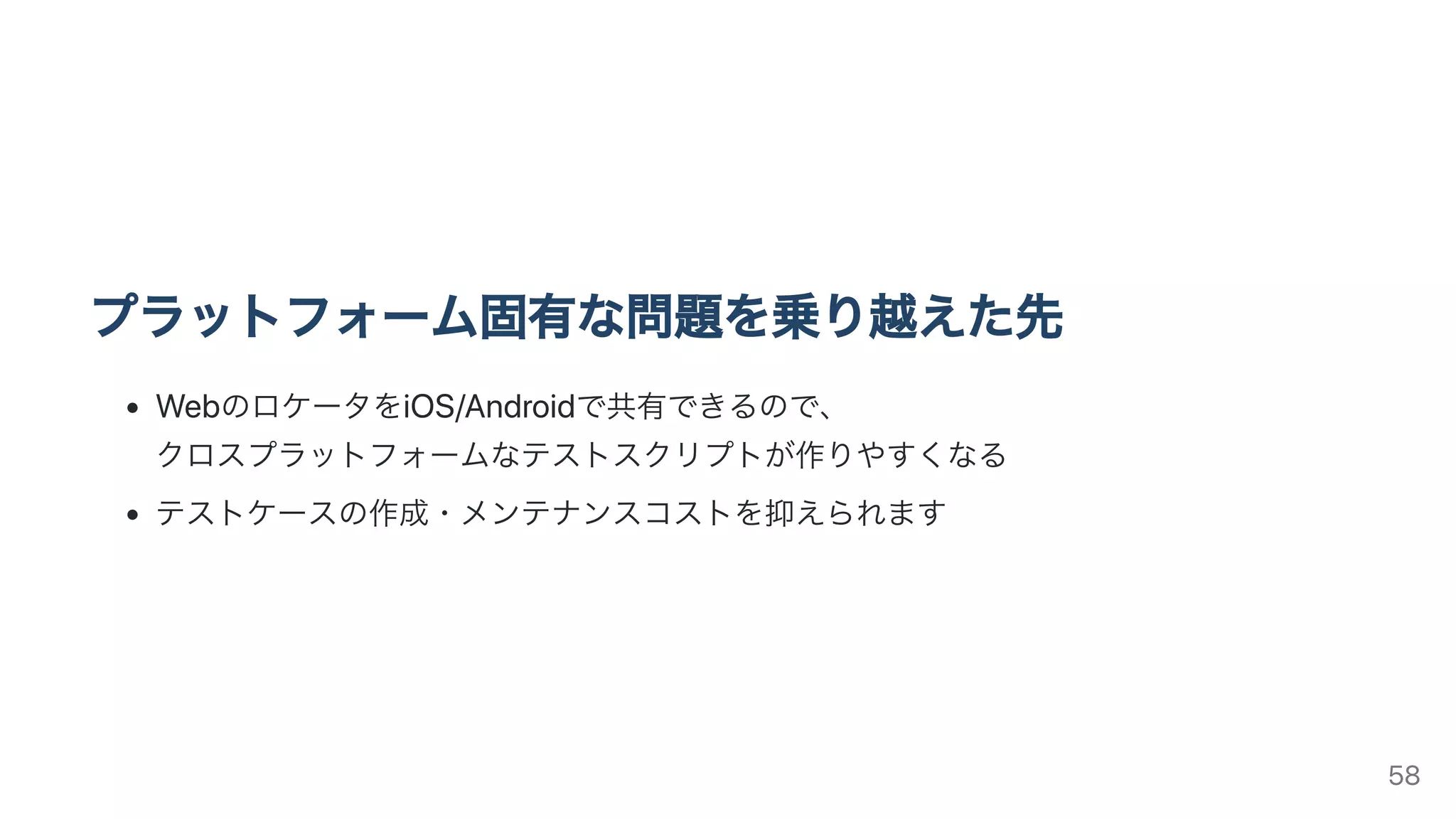 プラットフォーム固有な問題を乗り越えた先
WebのロケータをiOS/Androidで共有できるので、
クロスプラットフォームなテストスクリプトが作りやすくなる
テストケースの作成・メンテナンスコストを抑えられます
58
 