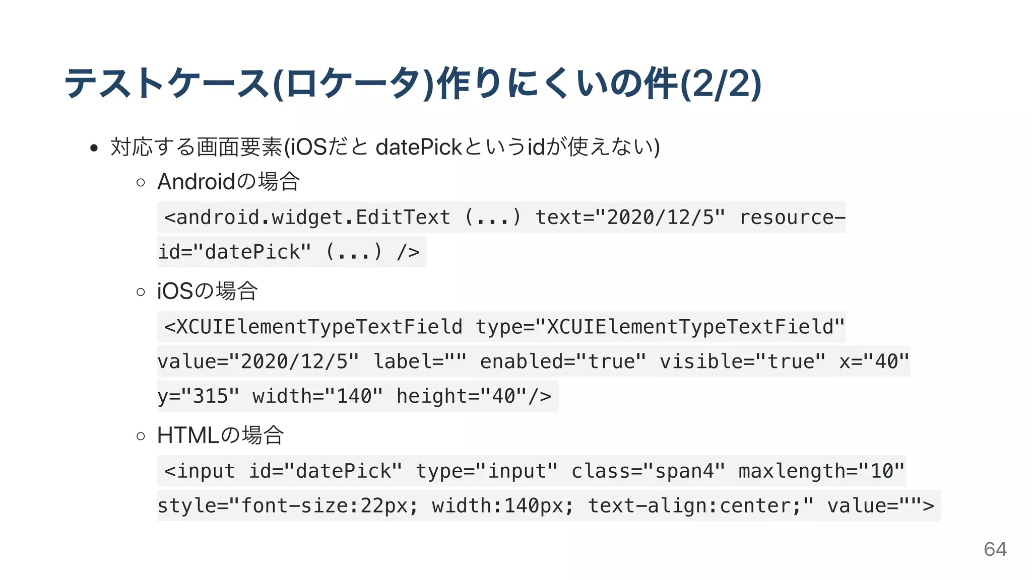 テストケース(ロケータ)作りにくいの件(2/2)
対応する画⾯要素(iOSだとdatePickというidが使えない)
Androidの場合
<android.widget.EditText (...) text="2020/12/5" resource-
id="datePick" (...) />
iOSの場合
<XCUIElementTypeTextField type="XCUIElementTypeTextField"
value="2020/12/5" label="" enabled="true" visible="true" x="40"
y="315" width="140" height="40"/>
HTMLの場合
<input id="datePick" type="input" class="span4" maxlength="10"
style="font-size:22px; width:140px; text-align:center;" value="">
64
 
