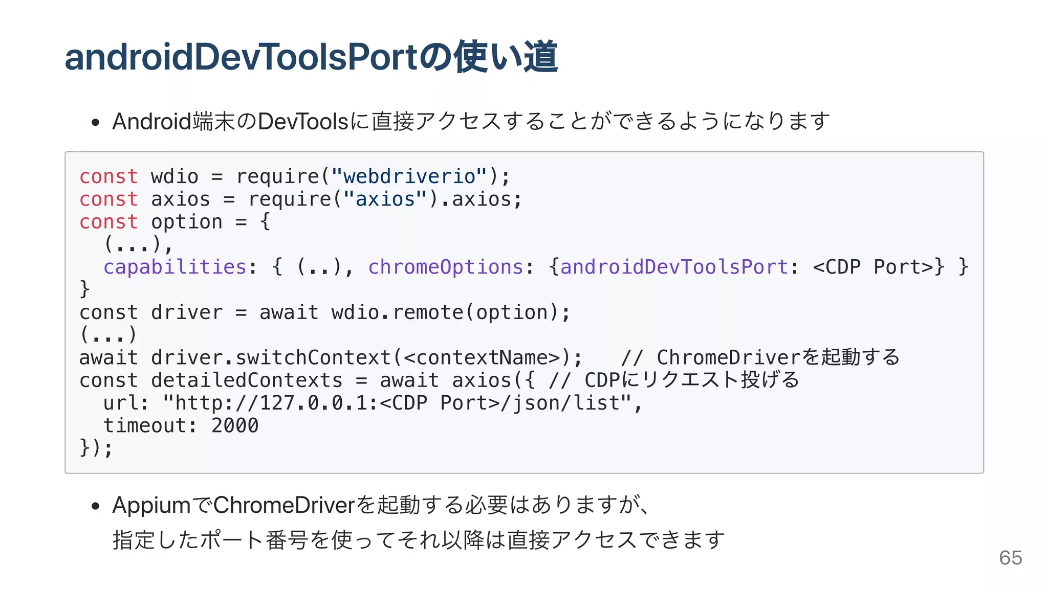 androidDevToolsPortの使い道
Android端末のDevToolsに直接アクセスすることができるようになります
const wdio = require("webdriverio");
const axios = require("axios").axios;
const option = {
(...),
capabilities: { (..), chromeOptions: {androidDevToolsPort: <CDP Port>} }
}
const driver = await wdio.remote(option);
(...)
await driver.switchContext(<contextName>); // ChromeDriverを起動する
const detailedContexts = await axios({ // CDPにリクエスト投げる
url: "http://127.0.0.1:<CDP Port>/json/list",
timeout: 2000
});
AppiumでChromeDriverを起動する必要はありますが、
指定したポート番号を使ってそれ以降は直接アクセスできます 65
 