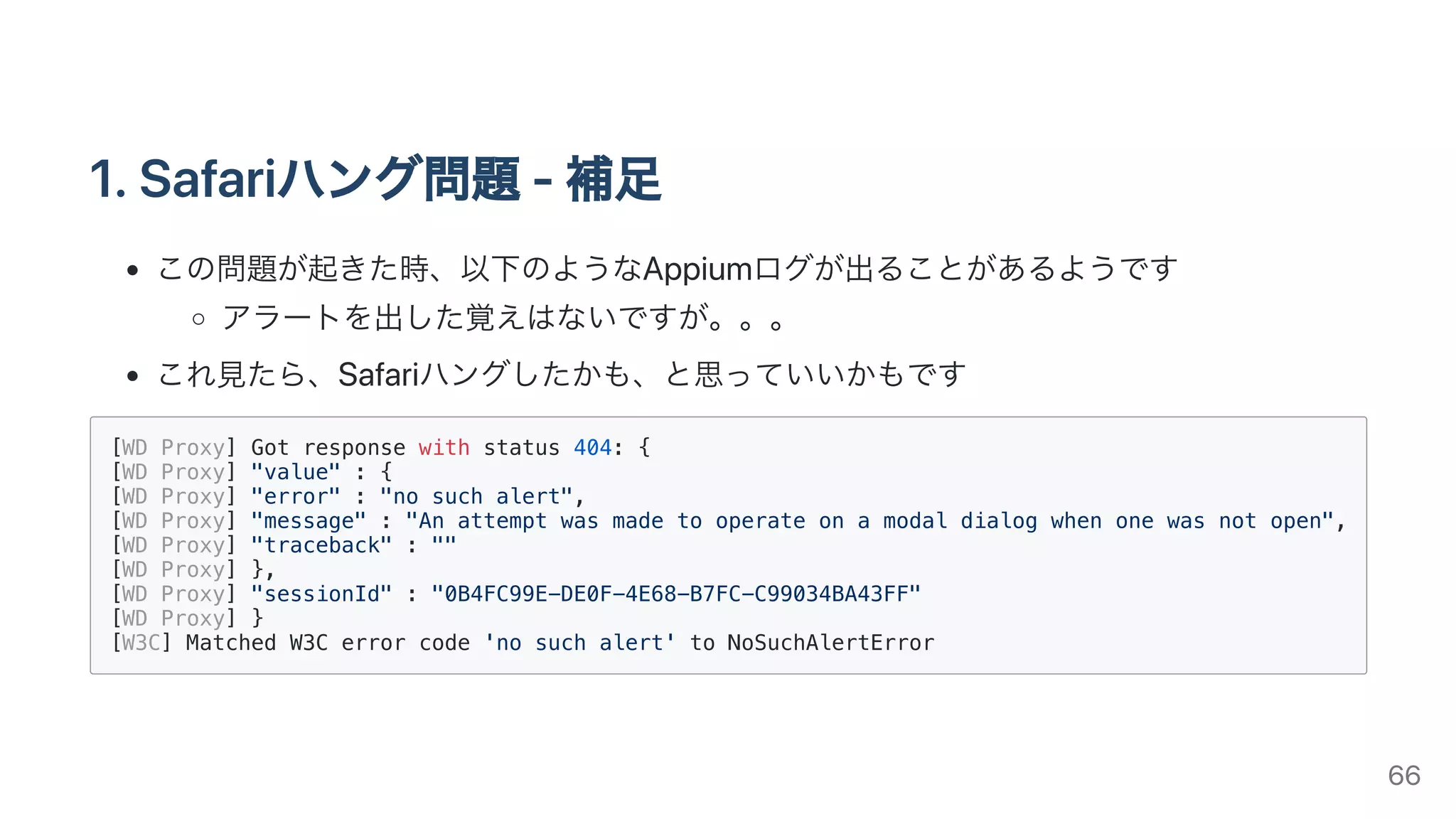 1.Safariハング問題-補⾜
この問題が起きた時、以下のようなAppiumログが出ることがあるようです
アラートを出した覚えはないですが。。。
これ⾒たら、Safariハングしたかも、と思っていいかもです
[WD Proxy] Got response with status 404: {
[WD Proxy] "value" : {
[WD Proxy] "error" : "no such alert",
[WD Proxy] "message" : "An attempt was made to operate on a modal dialog when one was not open",
[WD Proxy] "traceback" : ""
[WD Proxy] },
[WD Proxy] "sessionId" : "0B4FC99E-DE0F-4E68-B7FC-C99034BA43FF"
[WD Proxy] }
[W3C] Matched W3C error code 'no such alert' to NoSuchAlertError
66
 