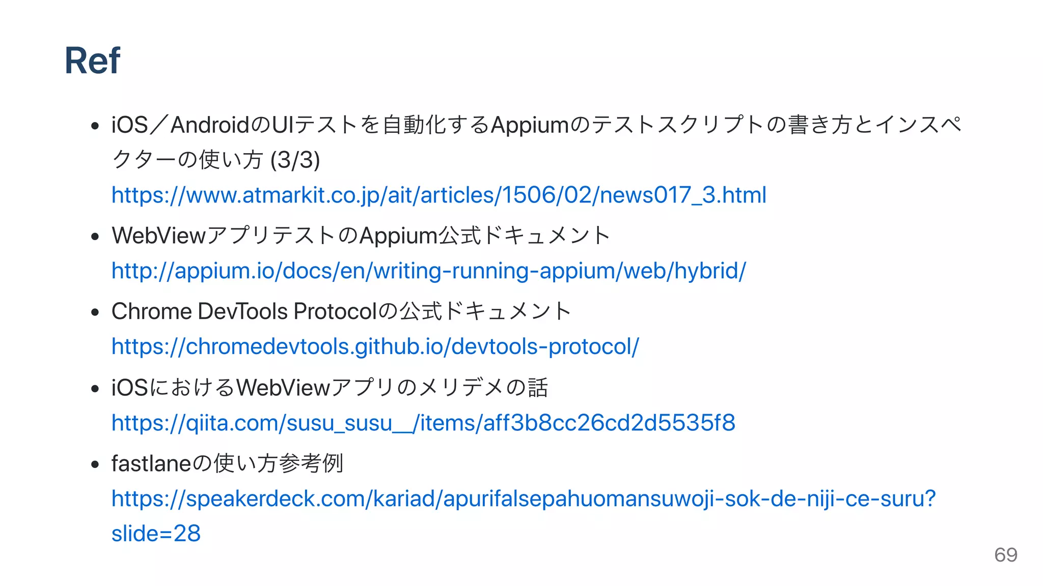 Ref
iOS／AndroidのUIテストを⾃動化するAppiumのテストスクリプトの書き⽅とインスペ
クターの使い⽅(3/3)
https://www.atmarkit.co.jp/ait/articles/1506/02/news017_3.html
WebViewアプリテストのAppium公式ドキュメント
http://appium.io/docs/en/writing-running-appium/web/hybrid/
ChromeDevToolsProtocolの公式ドキュメント
https://chromedevtools.github.io/devtools-protocol/
iOSにおけるWebViewアプリのメリデメの話
https://qiita.com/susu_susu__/items/aff3b8cc26cd2d5535f8
fastlaneの使い⽅参考例
https://speakerdeck.com/kariad/apurifalsepahuomansuwoji-sok-de-niji-ce-suru?
slide=28 69
 