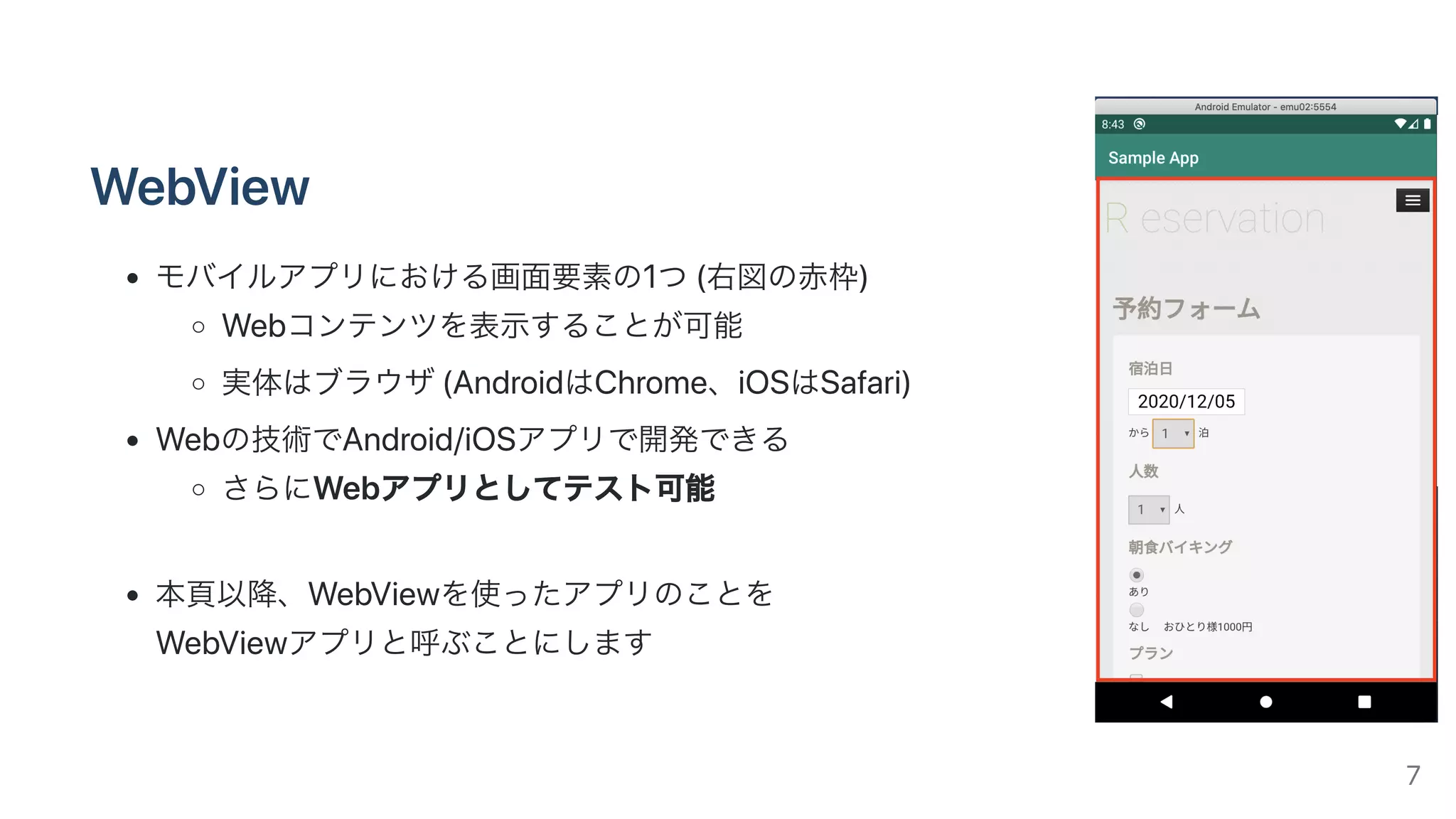 WebView
モバイルアプリにおける画⾯要素の1つ(右図の⾚枠)
Webコンテンツを表⽰することが可能
実体はブラウザ(AndroidはChrome、iOSはSafari)
Webの技術でAndroid/iOSアプリで開発できる
さらにWebアプリとしてテスト可能
本⾴以降、WebViewを使ったアプリのことを
WebViewアプリと呼ぶことにします
7
 