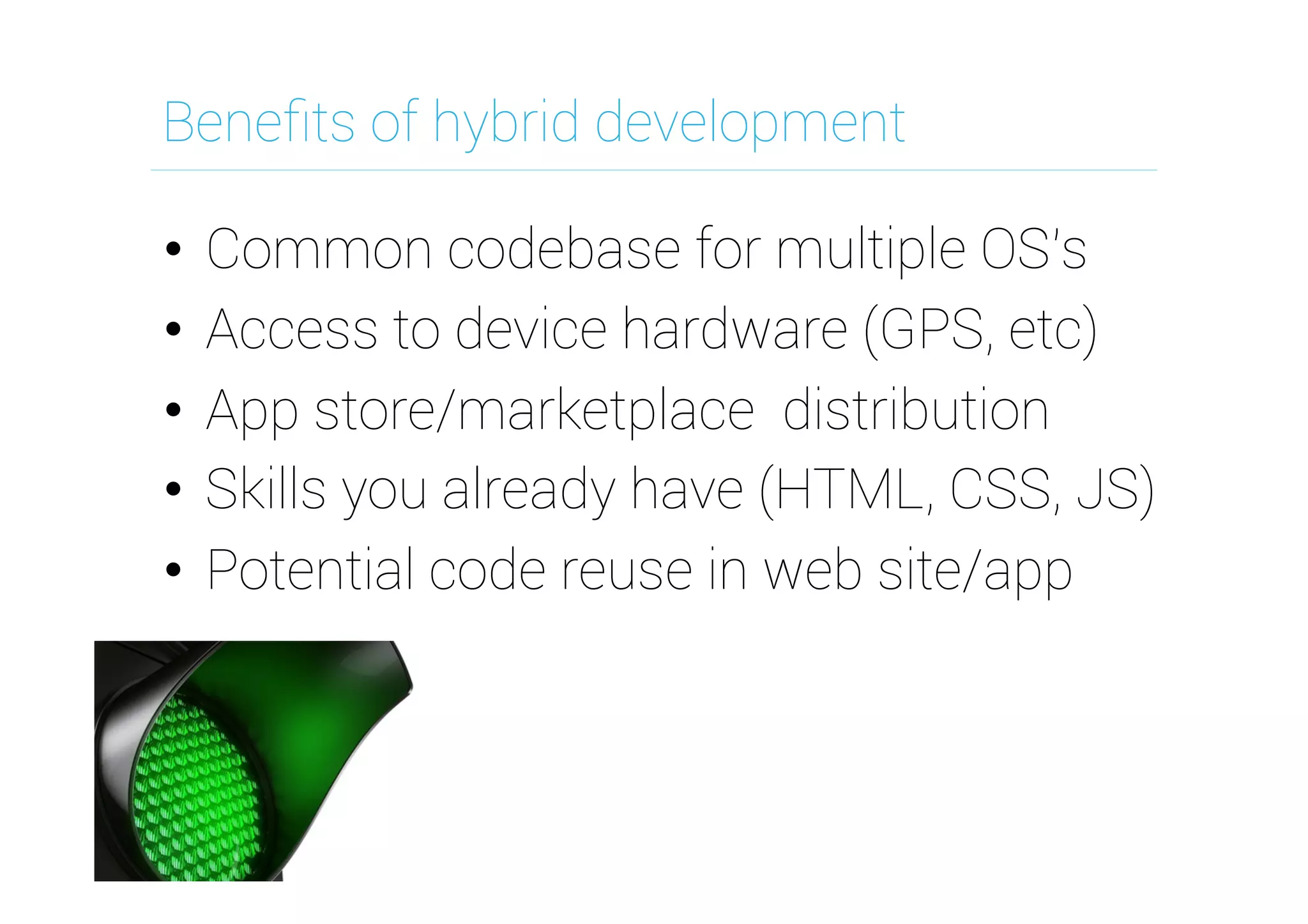 Beneﬁts of hybrid development
•  Common codebase for multiple OS's
•  Access to device hardware (GPS, etc)
•  App store/marketplace distribution
•  Skills you already have (HTML, CSS, JS)
•  Potential code reuse in web site/app

 