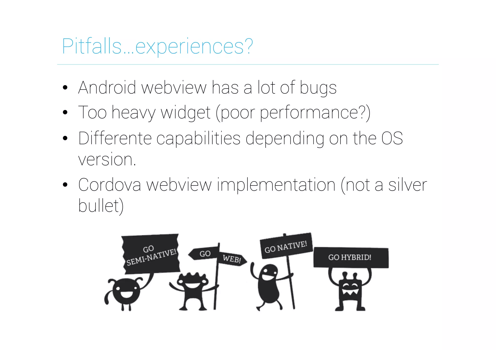 Pitfalls…experiences?
•  Android webview has a lot of bugs
•  Too heavy widget (poor performance?)
•  Differente capabilities depending on the OS
version.
•  Cordova webview implementation (not a silver
bullet)

 
