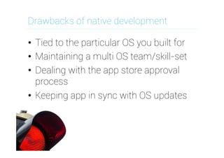 Drawbacks of native development
•  Tied to the particular OS you built for
•  Maintaining a multi OS team/skill-set
•  Dealing with the app store approval
process
•  Keeping app in sync with OS updates

 