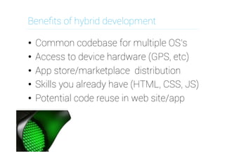 Beneﬁts of hybrid development
•  Common codebase for multiple OS's
•  Access to device hardware (GPS, etc)
•  App store/marketplace distribution
•  Skills you already have (HTML, CSS, JS)
•  Potential code reuse in web site/app

 