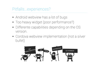 Pitfalls…experiences?
•  Android webview has a lot of bugs
•  Too heavy widget (poor performance?)
•  Differente capabilities depending on the OS
version.
•  Cordova webview implementation (not a silver
bullet)

 