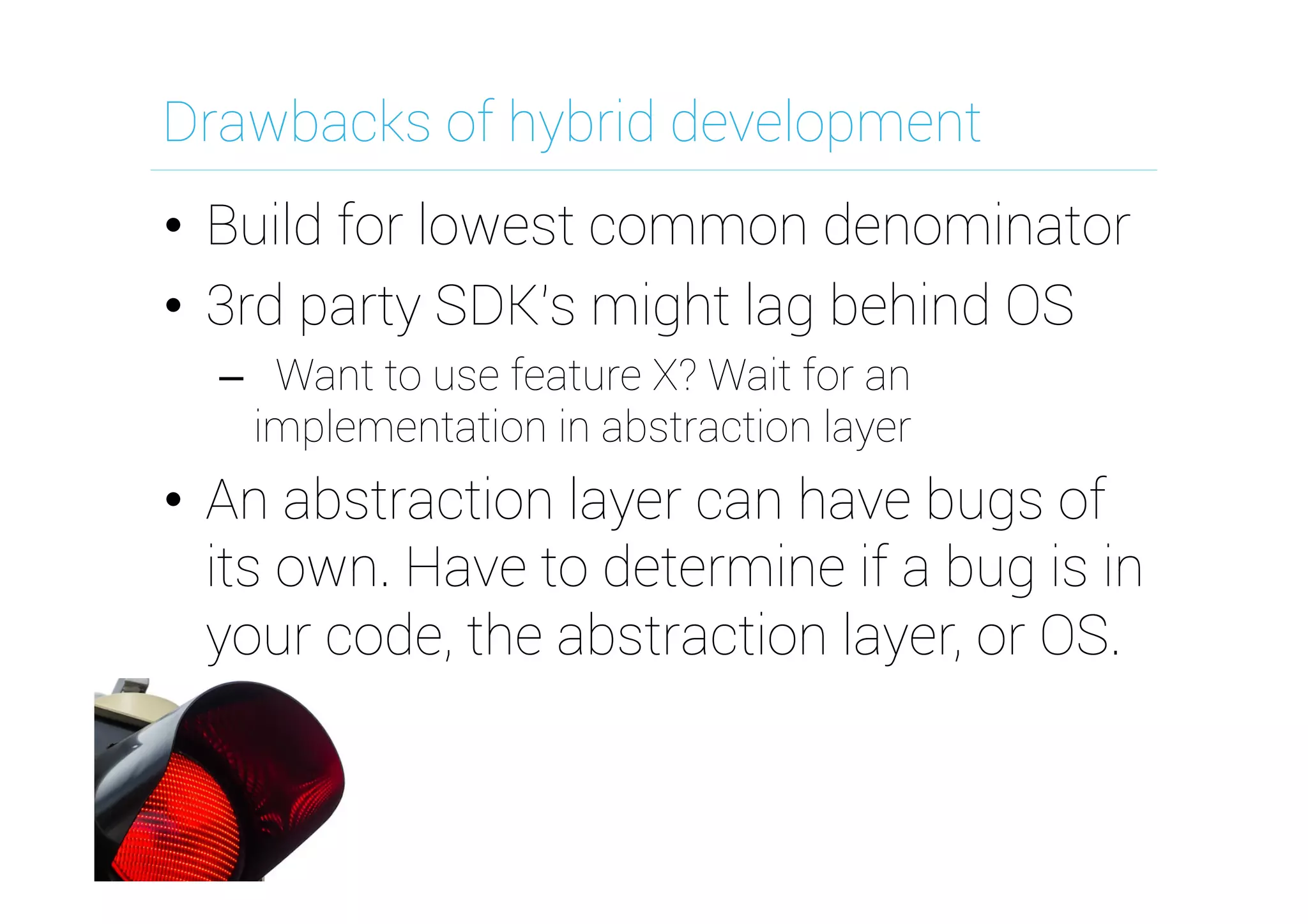 Drawbacks of hybrid development
•  Build for lowest common denominator
•  3rd party SDK's might lag behind OS
–  Want to use feature X? Wait for an
implementation in abstraction layer
•  An abstraction layer can have bugs of
its own. Have to determine if a bug is in
your code, the abstraction layer, or OS.
 