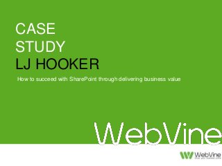CASE 
STUDY 
LJ HOOKER 
How to succeed with SharePoint through delivering business value 
How to grow the Intranet through 
delivering business value 
LJ Hooker Case Study with WebVine 
 