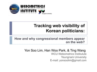 Tracking web visibility of Korean politicians:,[object Object],How and why congressional members appear on the web?,[object Object],Yon Soo Lim,Han Woo Park,&Ting Wang ,[object Object],WCU WebometricsInstitutute,[object Object],Yeungnam University,[object Object],E-mail: yonsoolim@gmail.com,[object Object]