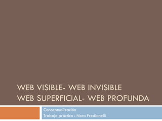 WEB VISIBLE- WEB INVISIBLE WEB SUPERFICIAL- WEB PROFUNDA Conceptualización Trabajo práctico : Nora Fredianelli 