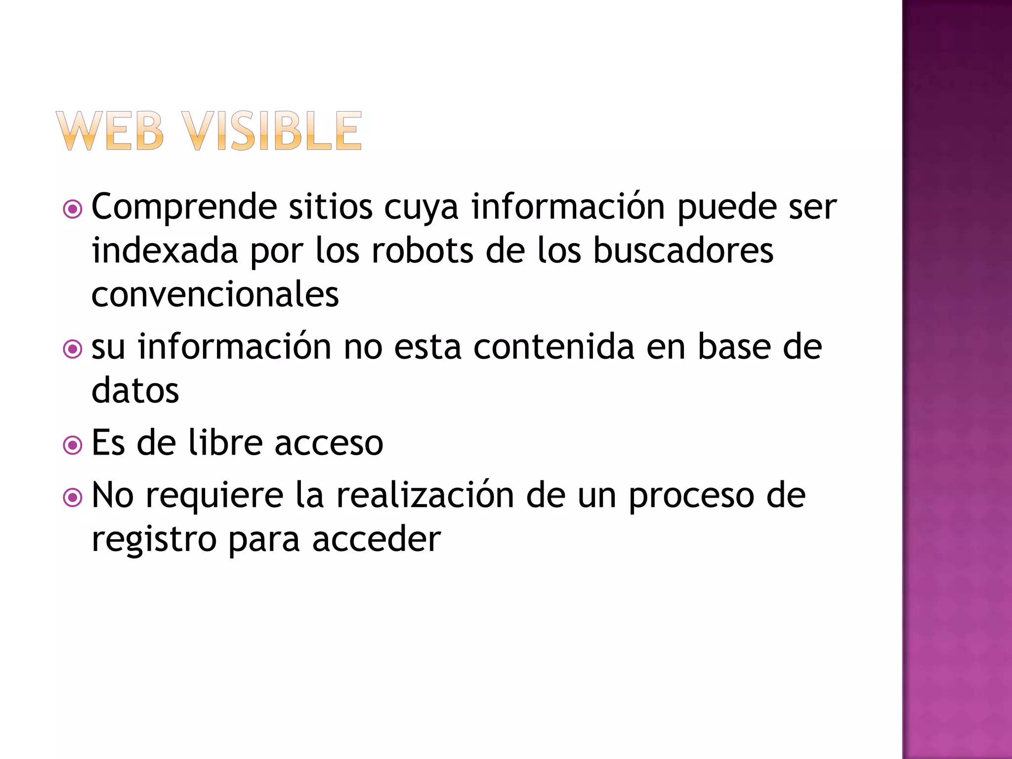 Web visibleComprende sitios cuya información puede ser indexada por los robots de los buscadores convencionalessu información no esta contenida en base de datosEs de libre accesoNo requiere la realización de un proceso de registro para acceder