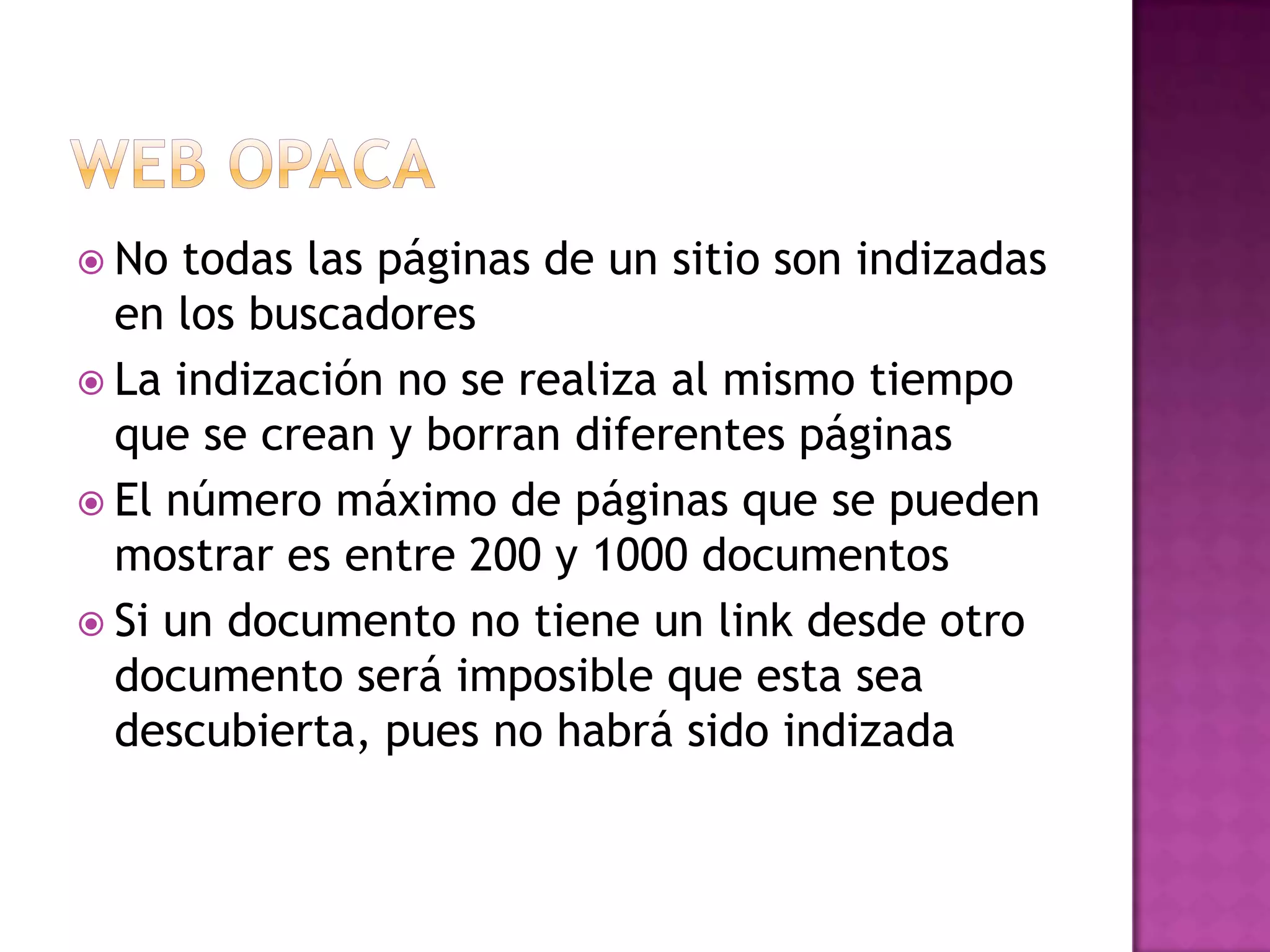 Web OpacaNo todas las páginas de un sitio son indizadas en los buscadoresLa indización no se realiza al mismo tiempo que se crean y borran diferentes páginasEl número máximo de páginas que se pueden mostrar es entre 200 y 1000 documentosSi un documento no tiene un link desde otro documento será imposible que esta sea descubierta, pues no habrá sido indizada