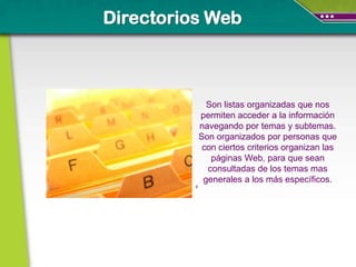 Directorios Web



                Son listas organizadas que nos
              permiten acceder a la información
              navegando por temas y subtemas.
              Son organizados por personas que
               con ciertos criterios organizan las
                 páginas Web, para que sean
                consultadas de los temas mas
               generales a los más específicos.
          0
 