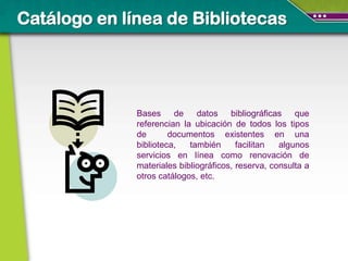Catálogo en línea de Bibliotecas




              Bases de        datos bibliográficas que
              referencian la ubicación de todos los tipos
              de       documentos existentes en una
              biblioteca,   también      facilitan  algunos
              servicios en línea como renovación de
              materiales bibliográficos, reserva, consulta a
              otros catálogos, etc.
 