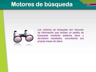 Motores de búsqueda



        Los motores de búsqueda son recursos
        de información que reciben un pedido de
        búsqueda mediante palabras clave y
        devuelven resultados, consultando sus
        propias bases de datos.
 