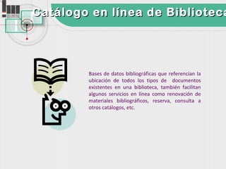 Catálogo en línea de Biblioteca




        Bases de datos bibliográficas que referencian la
        ubicación de todos los tipos de documentos
        existentes en una biblioteca, también facilitan
        algunos servicios en línea como renovación de
        materiales bibliográficos, reserva, consulta a
        otros catálogos, etc.
 