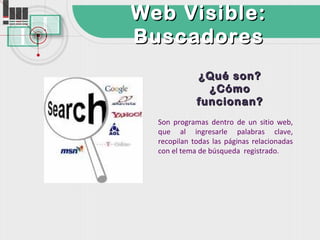 Web Visible:
Buscadores
             ¿Qué son?
               ¿Cómo
             funcionan?
  Son programas dentro de un sitio web,
  que al ingresarle palabras clave,
  recopilan todas las páginas relacionadas
  con el tema de búsqueda registrado.
 