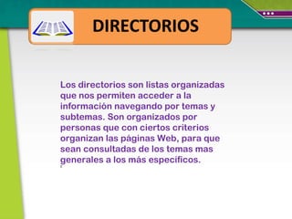 Los directorios son listas organizadas que nos permiten acceder a la información navegando por temas y subtemas. Son organizados por personas que con ciertos criterios organizan las páginas Web, para que sean consultadas de los temas mas generales a los más específicos.  0 