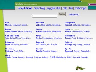            advanced   Arts Movies ,  Television ,  Music ...  Business Jobs ,  Real Estate ,  Investing ...  Computers Internet ,  Software ,  Hardware ...  Games Video Games ,  RPGs ,  Gambling ...  Health Fitness ,  Medicine ,  Alternative ...  Home Family ,  Consumers ,  Cooking ...  K i d s  and Teens Arts ,  School Time ,  Teen Life ...  News Media ,  Newspapers ,  Weather ...  Recreation Travel ,  Food ,  Outdoors ,  Humor ...  Reference Maps ,  Education ,  Libraries ...  Regional US ,  Canada ,  UK ,  Europe ...  Science Biology ,  Psychology ,  Physics ...  Shopping Clothing ,  Food ,  Gifts ...  Society People ,  Religion ,  Issues ...  Sports Baseball ,  Soccer ,  Basketball ...  World Català ,  Dansk ,  Deutsch ,  Español ,  Français ,  Italiano ,  日本語 ,  Nederlands ,  Polski ,  Русский ,  Svenska ...                                                                                                                   about dmoz  |  dmoz blog  |  suggest URL  |  help  |  link  |  editor login   