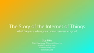 CONFIDENTIAL. ALL RIGHTS RESERVED. ©
The Story of the Internet of Things
What happens when your home remembers you?
!
!
Sce Pike
Chief Experience Oﬃcer at Citizen, Inc
@spike75, @pluscitizen
sce@pluscitizen.com
pluscitizen.com
 