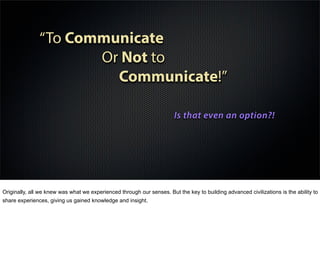“To Communicate
Or Not to
Communicate!”
Is that even an option?!
Originally, all we knew was what we experienced through our senses. But the key to building advanced civilizations is the ability to
share experiences, giving us gained knowledge and insight.
 