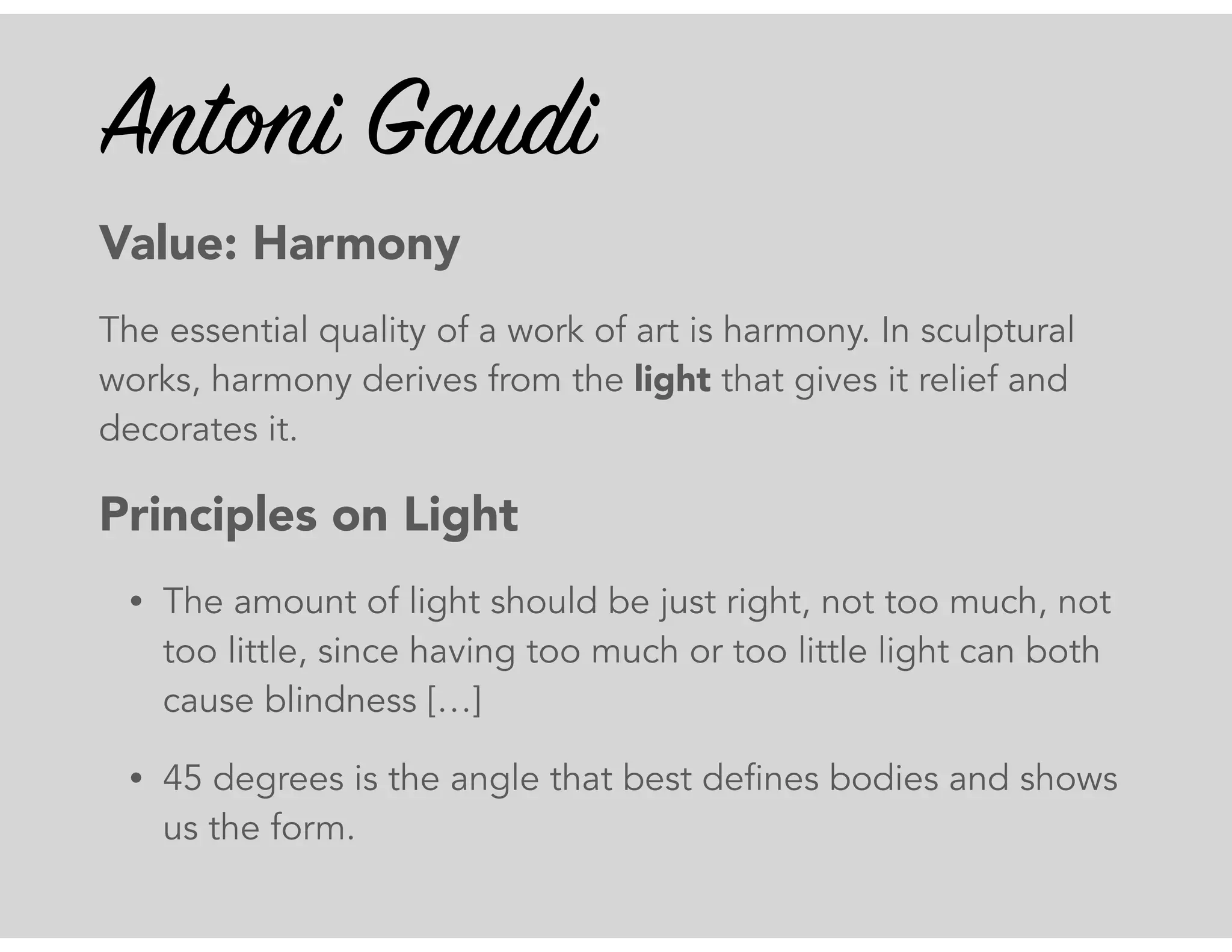 Antoni Gaudi
Value: Harmony
The essential quality of a work of art is harmony. In sculptural
works, harmony derives from the light that gives it relief and
decorates it.
Principles on Light
• The amount of light should be just right, not too much, not
too little, since having too much or too little light can both
cause blindness […]
• 45 degrees is the angle that best defines bodies and shows
us the form.
 