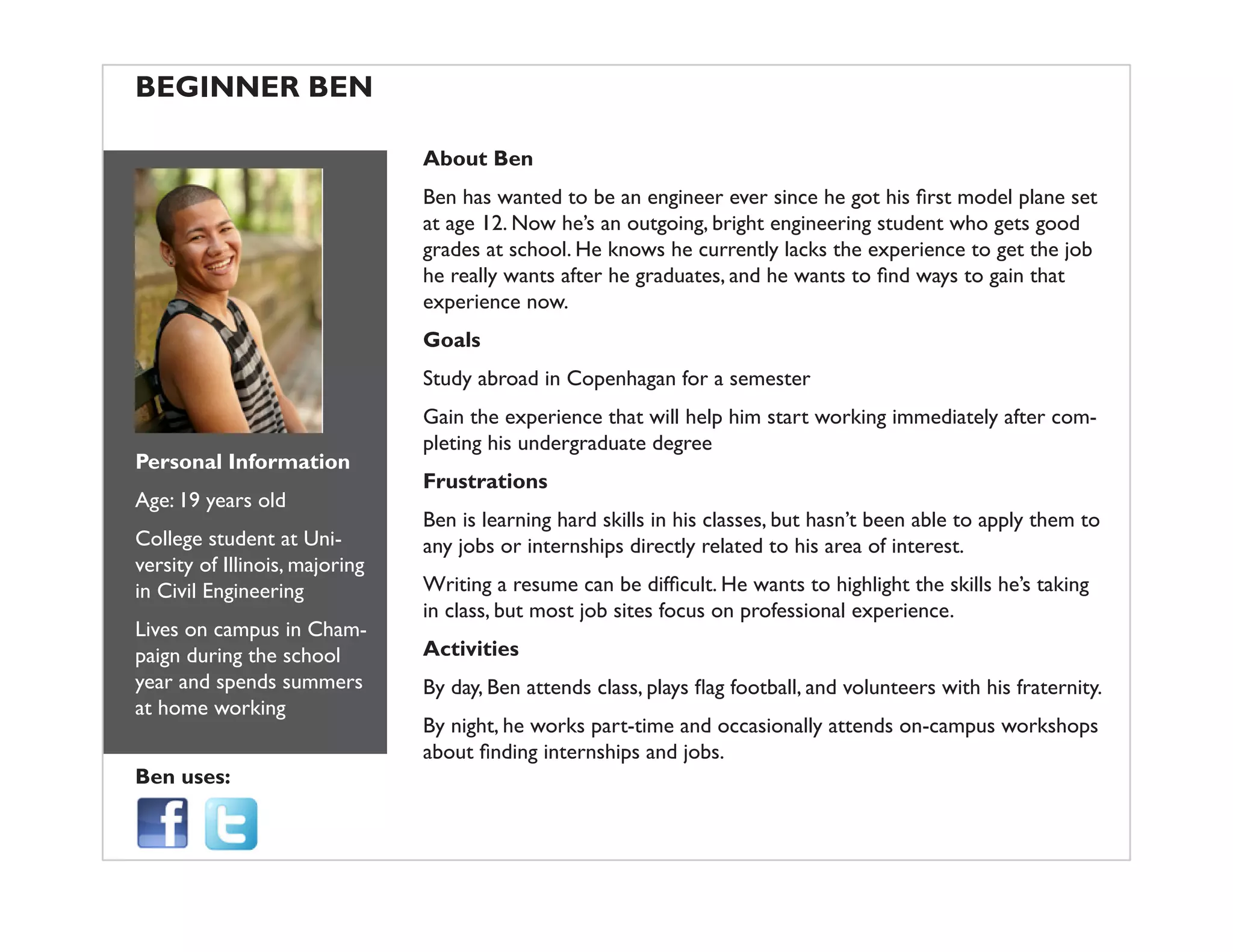 BEGINNER BEN
Personal Information
Age: 19 years old
College student at Uni-
versity of Illinois, majoring
in Civil Engineering
Lives on campus in Cham-
paign during the school
year and spends summers
at home working
Ben uses:
About Ben
at age 12. Now he’s an outgoing, bright engineering student who gets good
grades at school. He knows he currently lacks the experience to get the job
experience now.
Goals
Study abroad in Copenhagan for a semester
Gain the experience that will help him start working immediately after com-
pleting his undergraduate degree
Frustrations
Ben is learning hard skills in his classes, but hasn’t been able to apply them to
any jobs or internships directly related to his area of interest.
in class, but most job sites focus on professional experience.
Activities
By night, he works part-time and occasionally attends on-campus workshops
 