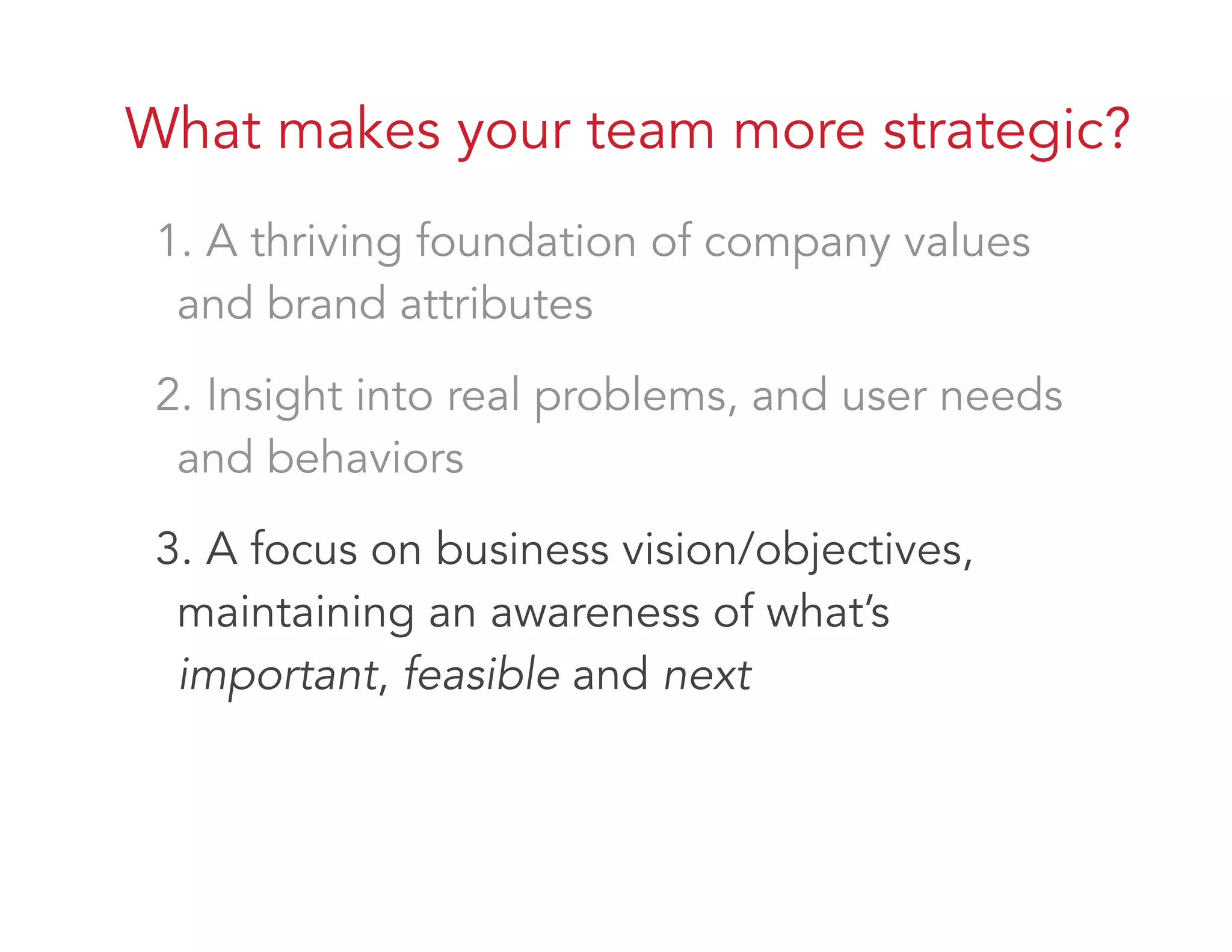 What makes your team more strategic?
1. A thriving foundation of company values
and brand attributes
2. Insight into real problems, and user needs
and behaviors
3. A focus on business vision/objectives,
maintaining an awareness of what’s
important, feasible and next
 