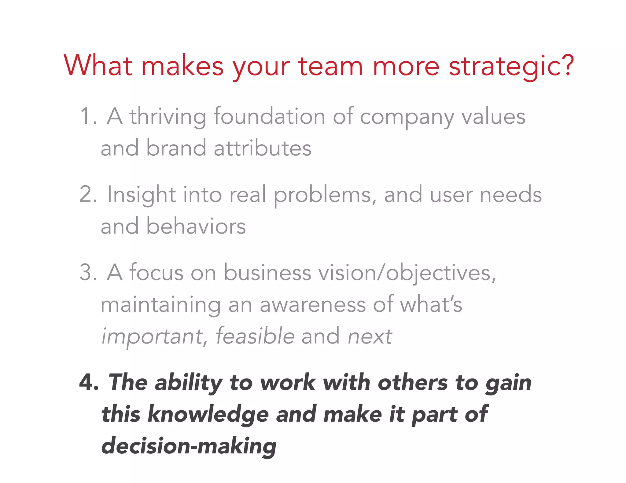 What makes your team more strategic?
1. A thriving foundation of company values
and brand attributes
2. Insight into real problems, and user needs
and behaviors
3. A focus on business vision/objectives,
maintaining an awareness of what’s
important, feasible and next
4. The ability to work with others to gain
this knowledge and make it part of
decision-making
 