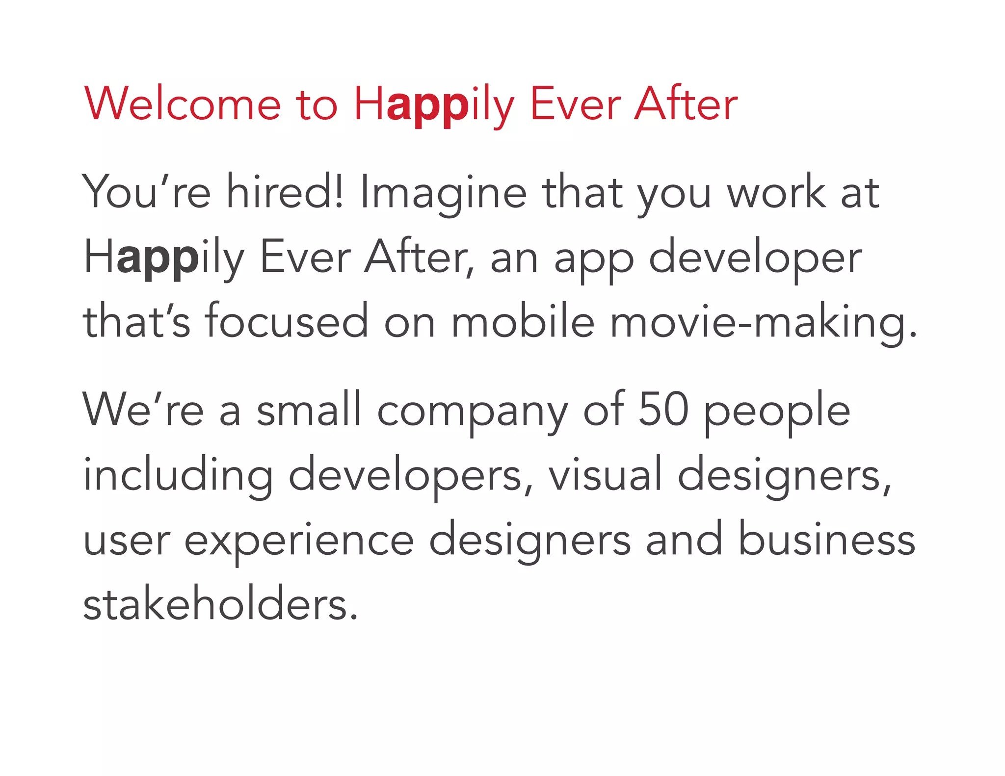 Welcome to Happily Ever After
You’re hired! Imagine that you work at
Happily Ever After, an app developer
that’s focused on mobile movie-making.
We’re a small company of 50 people
including developers, visual designers,
user experience designers and business
stakeholders.
 