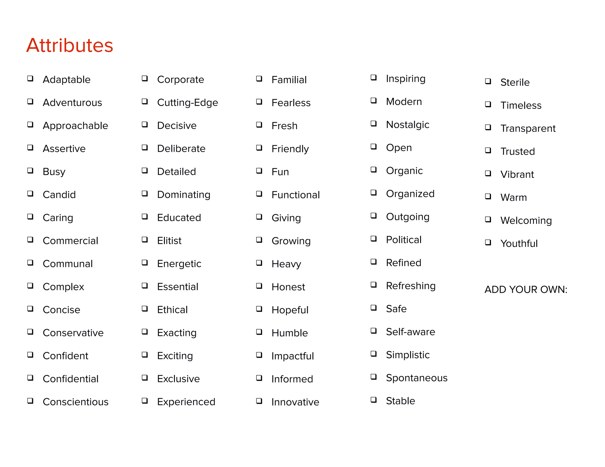Attributes
q Corporate
q Cutting-Edge
q Decisive
q Deliberate
q Detailed
q Dominating
q Educated
q Elitist
q Energetic
q Essential
q Ethical
q Exacting
q Exciting
q Exclusive
q Experienced
q Adaptable
q Adventurous
q Approachable
q Assertive
q Busy
q Candid
q Caring
q Commercial
q Communal
q Complex
q Concise
q Conservative
q Conﬁdent
q Conﬁdential
q Conscientious
q Familial
q Fearless
q Fresh
q Friendly
q Fun
q Functional
q Giving
q Growing
q Heavy
q Honest
q Hopeful
q Humble
q Impactful
q Informed
q Innovative
q Inspiring
q Modern
q Nostalgic
q Open
q Organic
q Organized
q Outgoing
q Political
q Reﬁned
q Refreshing
q Safe
q Self-aware
q Simplistic
q Spontaneous
q Stable
q Sterile
q Timeless
q Transparent
q Trusted
q Vibrant
q Warm
q Welcoming
q Youthful
ADD YOUR OWN:
 