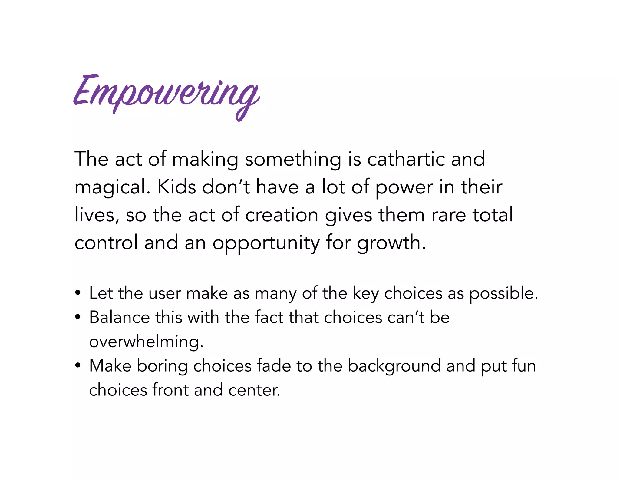 Empowering
The act of making something is cathartic and
magical. Kids don’t have a lot of power in their
lives, so the act of creation gives them rare total
control and an opportunity for growth.
• Let the user make as many of the key choices as possible.
• Balance this with the fact that choices can’t be
overwhelming.
• Make boring choices fade to the background and put fun
choices front and center.
 