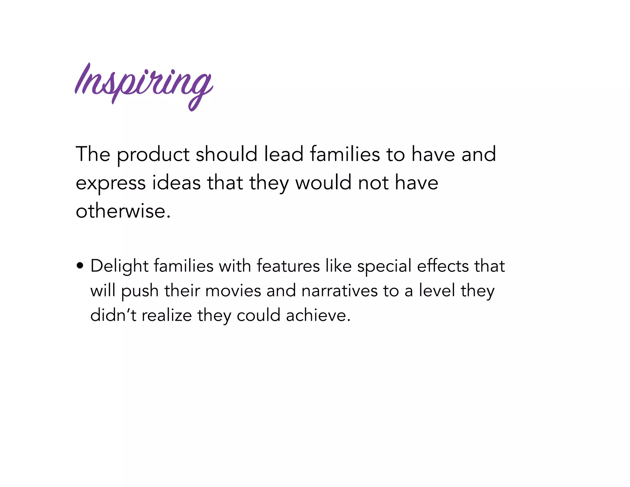Inspiring
The product should lead families to have and
express ideas that they would not have
otherwise.
• Delight families with features like special effects that
will push their movies and narratives to a level they
didn’t realize they could achieve.
 
