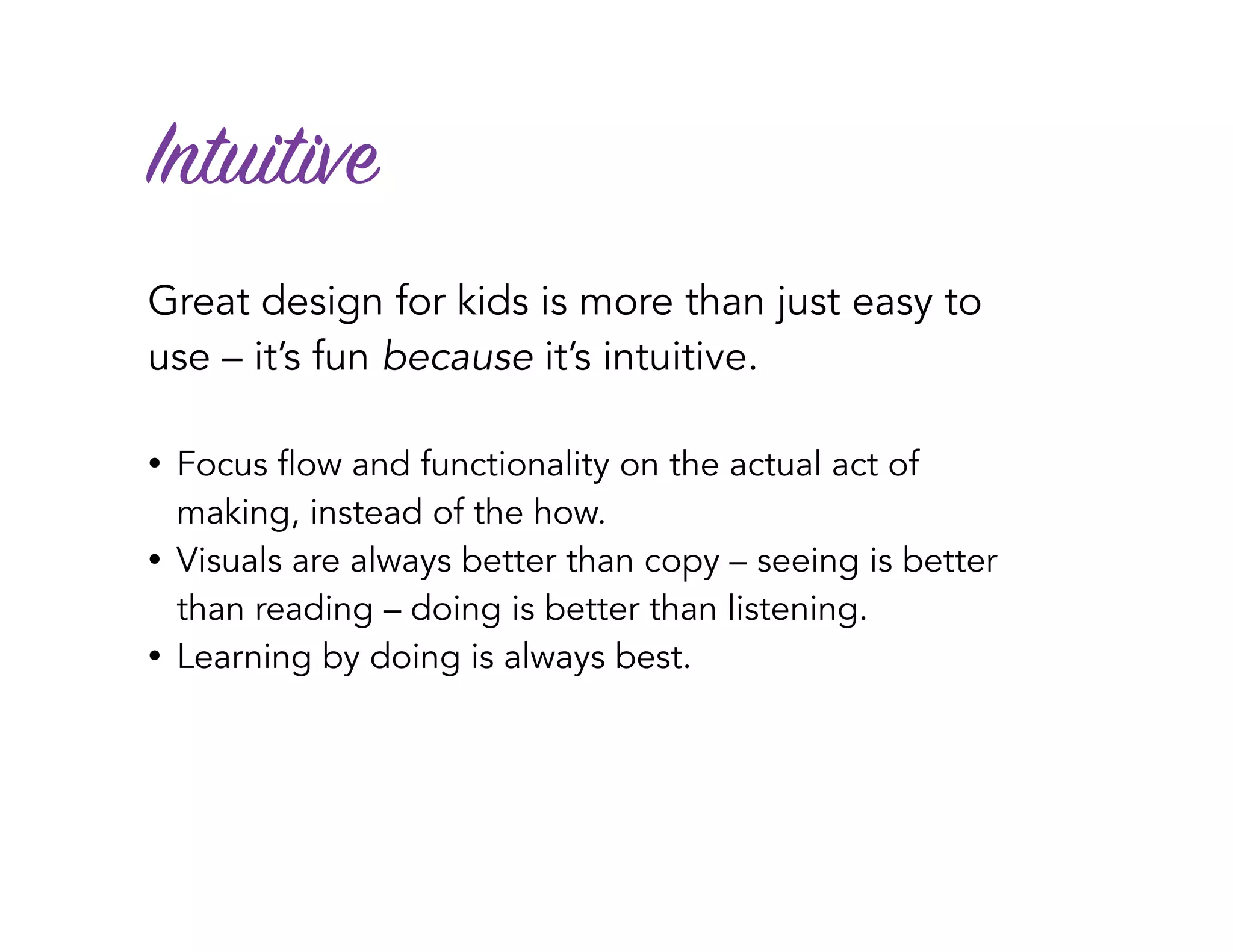 Intuitive
Great design for kids is more than just easy to
use – it’s fun because it’s intuitive.
• Focus flow and functionality on the actual act of
making, instead of the how.
• Visuals are always better than copy – seeing is better
than reading – doing is better than listening.
• Learning by doing is always best.
 