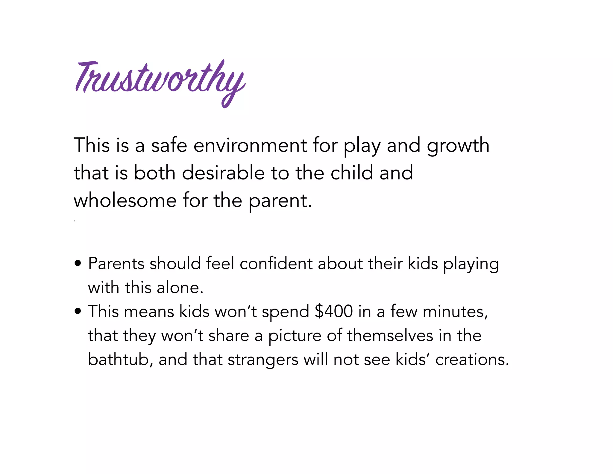 Trustworthy
This is a safe environment for play and growth
that is both desirable to the child and
wholesome for the parent.
.
• Parents should feel confident about their kids playing
with this alone.
• This means kids won’t spend $400 in a few minutes,
that they won’t share a picture of themselves in the
bathtub, and that strangers will not see kids’ creations.
 