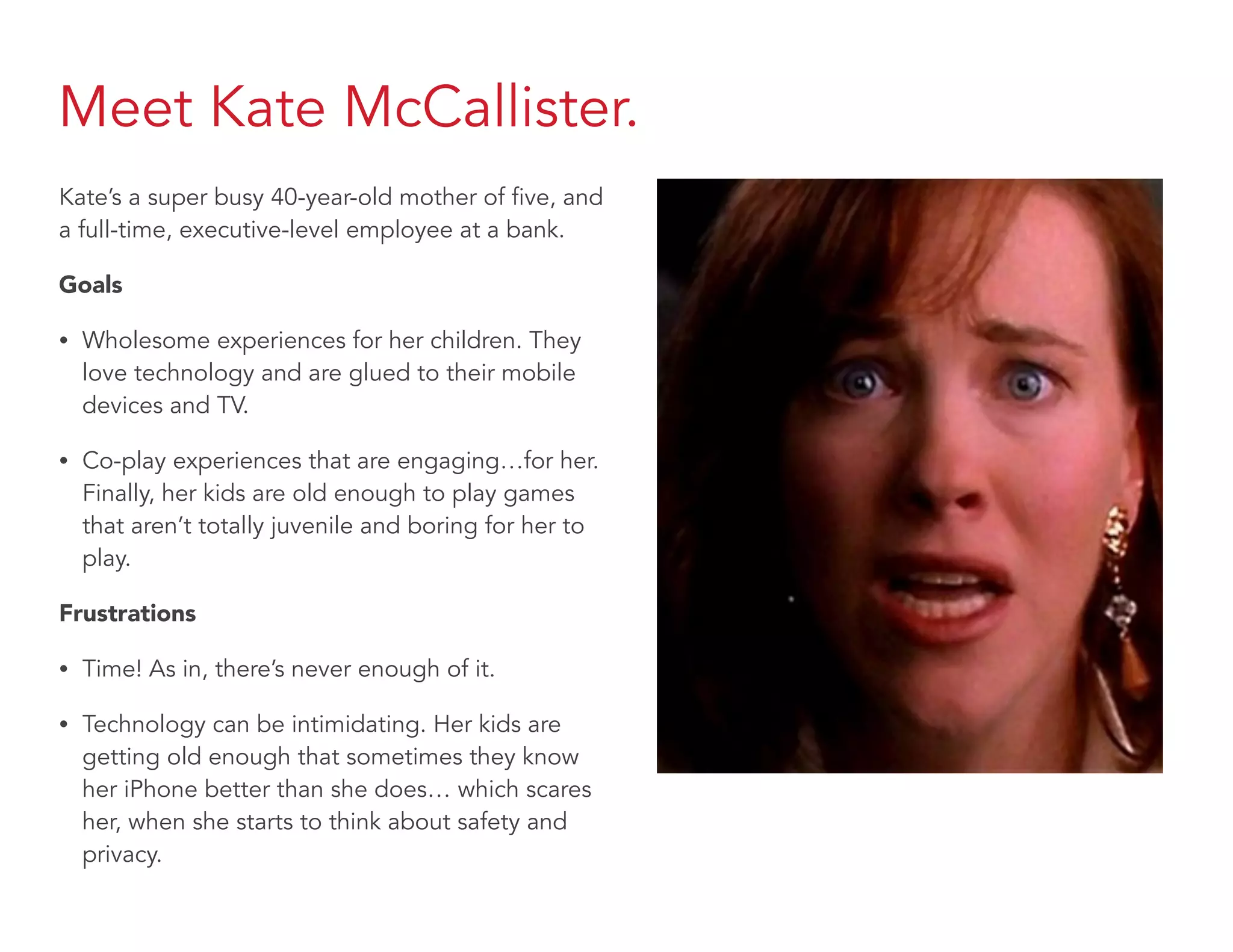 Meet Kate McCallister.
Kate’s a super busy 40-year-old mother of five, and
a full-time, executive-level employee at a bank.
Goals
• Wholesome experiences for her children. They
love technology and are glued to their mobile
devices and TV.
• Co-play experiences that are engaging…for her.
Finally, her kids are old enough to play games
that aren’t totally juvenile and boring for her to
play.
Frustrations
• Time! As in, there’s never enough of it.
• Technology can be intimidating. Her kids are
getting old enough that sometimes they know
her iPhone better than she does… which scares
her, when she starts to think about safety and
privacy.
 