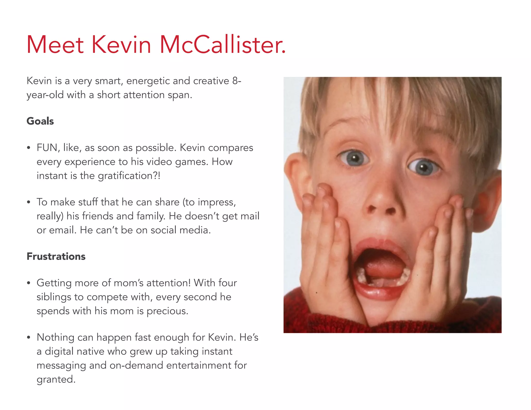 Meet Kevin McCallister.
Kevin is a very smart, energetic and creative 8-
year-old with a short attention span.
Goals
• FUN, like, as soon as possible. Kevin compares
every experience to his video games. How
instant is the gratification?!
• To make stuff that he can share (to impress,
really) his friends and family. He doesn’t get mail
or email. He can’t be on social media.
Frustrations
• Getting more of mom’s attention! With four
siblings to compete with, every second he
spends with his mom is precious.
• Nothing can happen fast enough for Kevin. He’s
a digital native who grew up taking instant
messaging and on-demand entertainment for
granted.
 