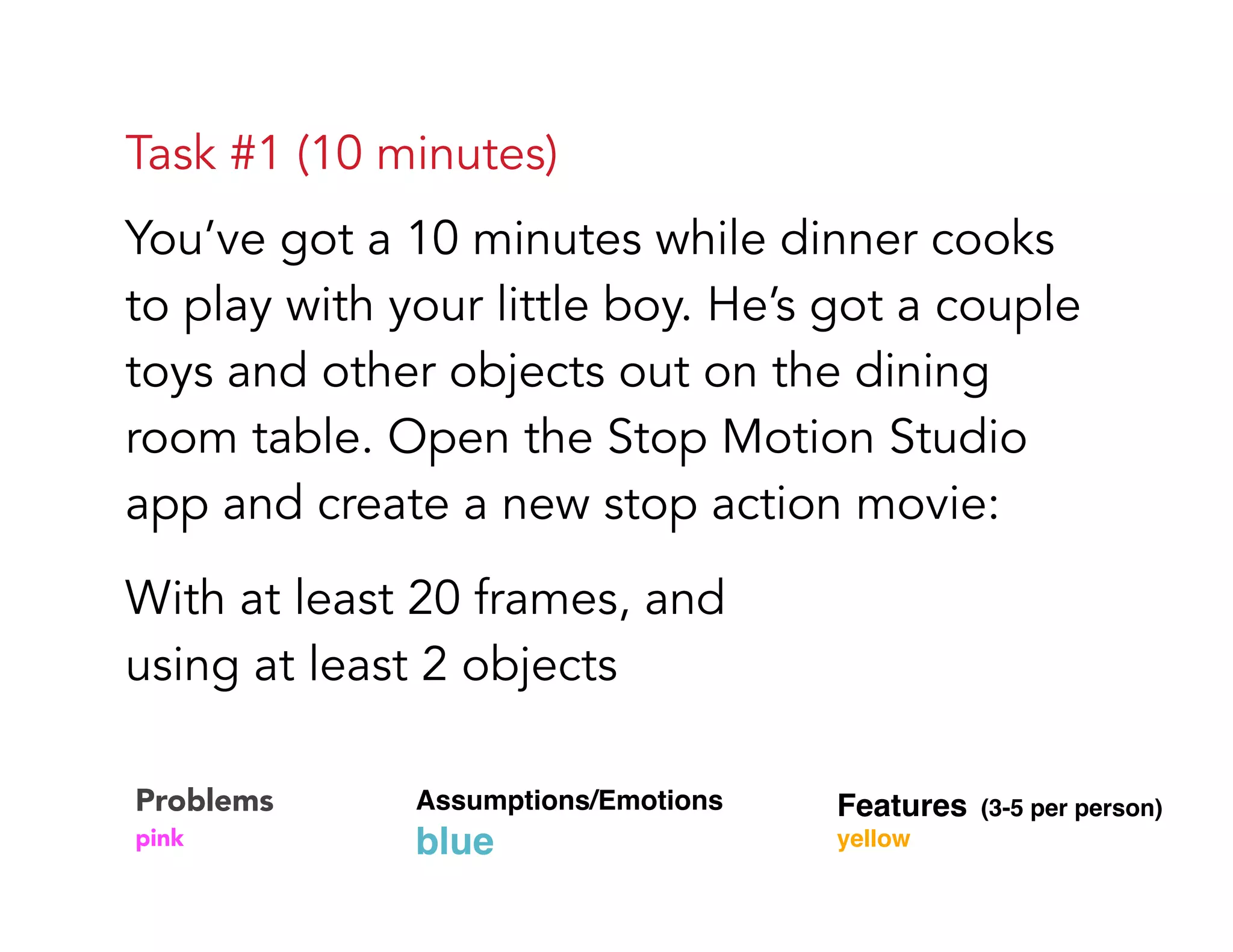 Task #1 (10 minutes)
You’ve got a 10 minutes while dinner cooks
to play with your little boy. He’s got a couple
toys and other objects out on the dining
room table. Open the Stop Motion Studio
app and create a new stop action movie:
With at least 20 frames, and  
using at least 2 objects
Problems 
pink
Assumptions/Emotions  
blue
Features (3-5 per person) 
yellow
 